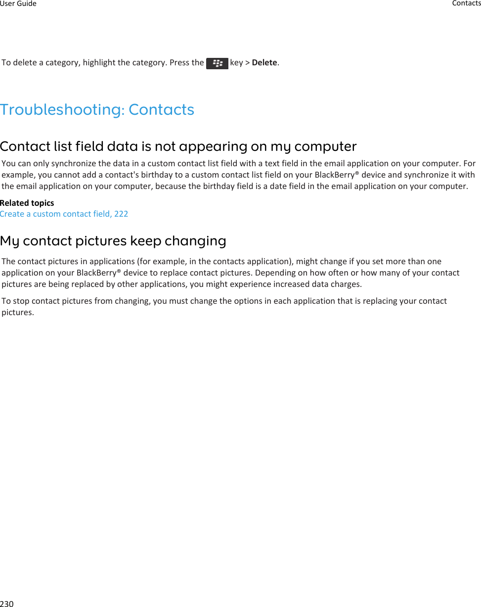 To delete a category, highlight the category. Press the   key &gt; Delete.Troubleshooting: ContactsContact list field data is not appearing on my computerYou can only synchronize the data in a custom contact list field with a text field in the email application on your computer. For example, you cannot add a contact&apos;s birthday to a custom contact list field on your BlackBerry® device and synchronize it with the email application on your computer, because the birthday field is a date field in the email application on your computer.Related topicsCreate a custom contact field, 222My contact pictures keep changingThe contact pictures in applications (for example, in the contacts application), might change if you set more than one application on your BlackBerry® device to replace contact pictures. Depending on how often or how many of your contact pictures are being replaced by other applications, you might experience increased data charges.To stop contact pictures from changing, you must change the options in each application that is replacing your contact pictures.User Guide Contacts230