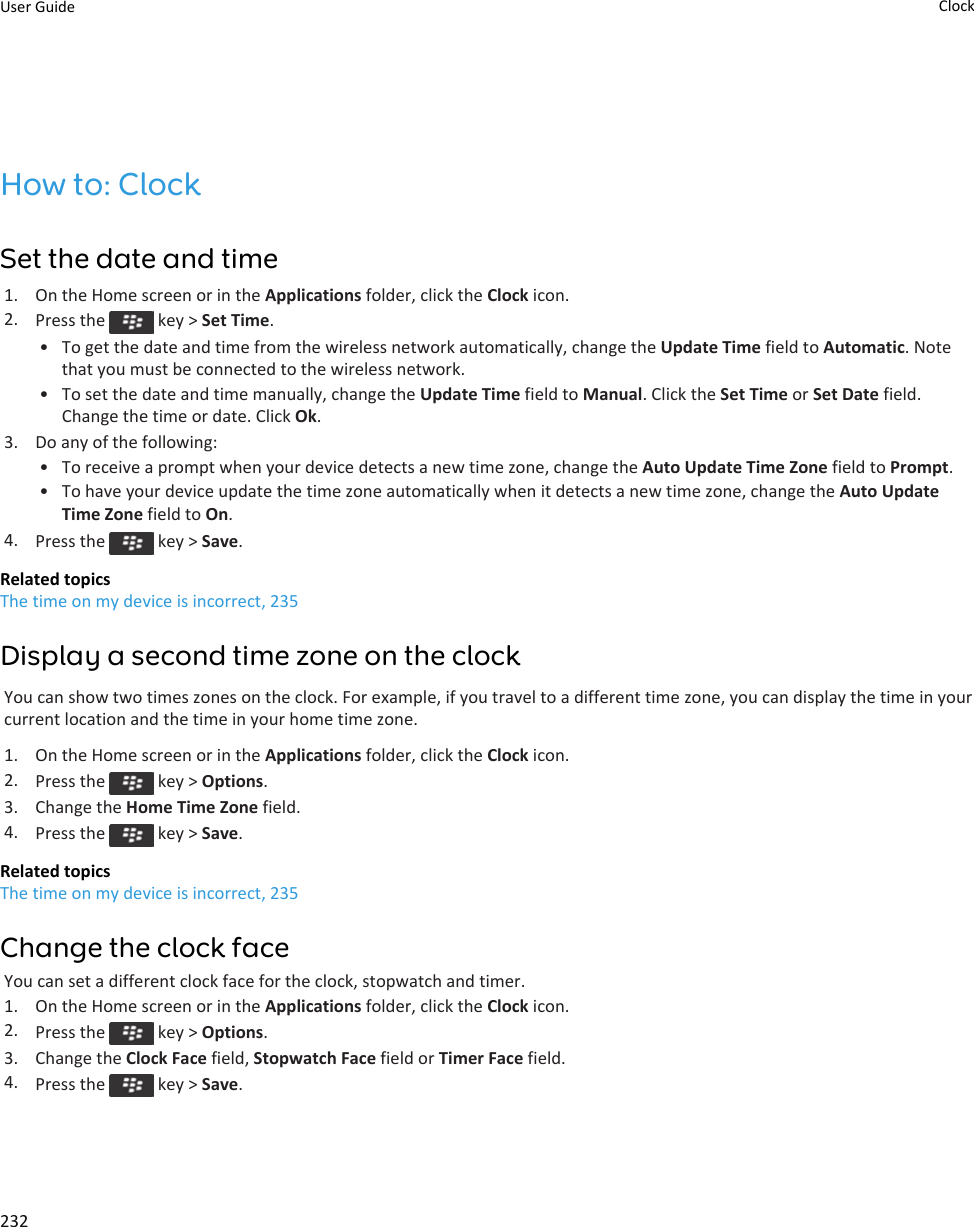 How to: ClockSet the date and time1. On the Home screen or in the Applications folder, click the Clock icon.2. Press the   key &gt; Set Time.• To get the date and time from the wireless network automatically, change the Update Time field to Automatic. Note that you must be connected to the wireless network.• To set the date and time manually, change the Update Time field to Manual. Click the Set Time or Set Date field. Change the time or date. Click Ok.3. Do any of the following:• To receive a prompt when your device detects a new time zone, change the Auto Update Time Zone field to Prompt.• To have your device update the time zone automatically when it detects a new time zone, change the Auto Update Time Zone field to On.4. Press the   key &gt; Save.Related topicsThe time on my device is incorrect, 235Display a second time zone on the clockYou can show two times zones on the clock. For example, if you travel to a different time zone, you can display the time in your current location and the time in your home time zone.1. On the Home screen or in the Applications folder, click the Clock icon.2. Press the   key &gt; Options.3. Change the Home Time Zone field.4. Press the   key &gt; Save.Related topicsThe time on my device is incorrect, 235Change the clock faceYou can set a different clock face for the clock, stopwatch and timer.1. On the Home screen or in the Applications folder, click the Clock icon.2. Press the   key &gt; Options.3. Change the Clock Face field, Stopwatch Face field or Timer Face field.4. Press the   key &gt; Save.User Guide Clock232