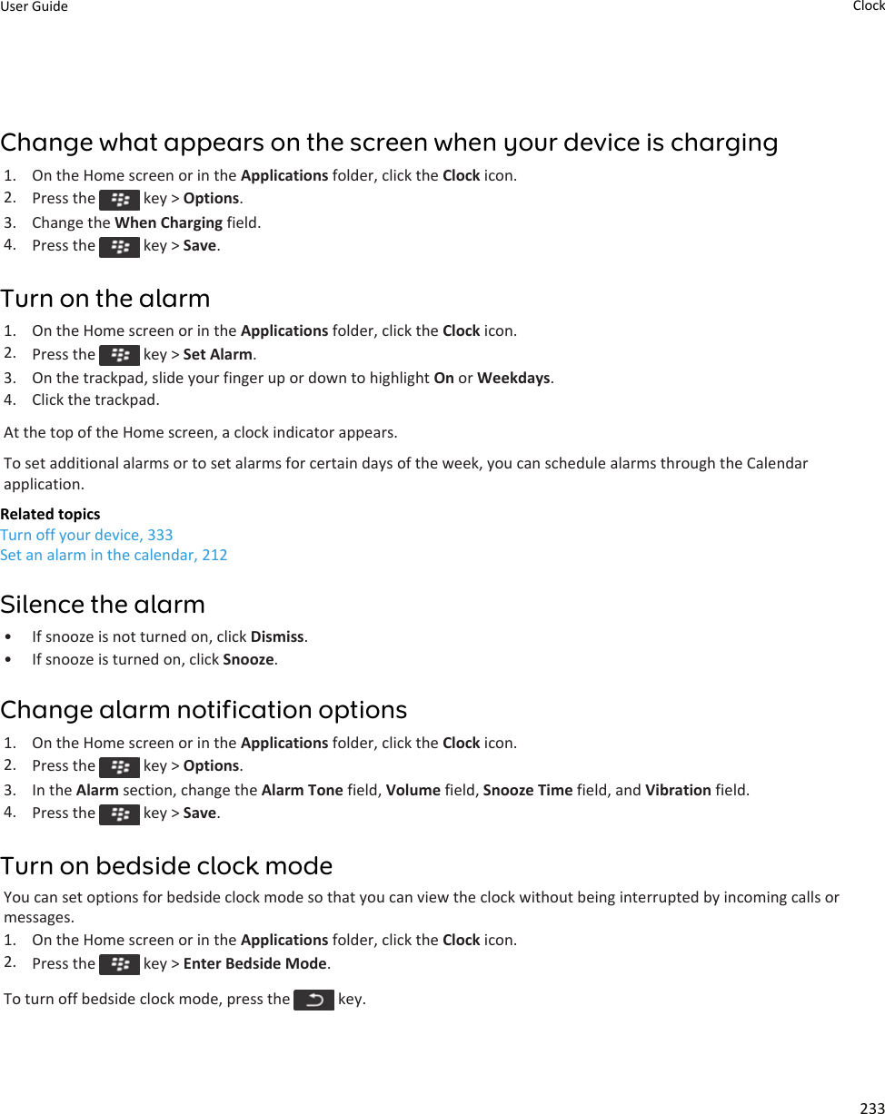 Change what appears on the screen when your device is charging1. On the Home screen or in the Applications folder, click the Clock icon.2. Press the   key &gt; Options.3. Change the When Charging field.4. Press the   key &gt; Save.Turn on the alarm1. On the Home screen or in the Applications folder, click the Clock icon.2. Press the   key &gt; Set Alarm.3. On the trackpad, slide your finger up or down to highlight On or Weekdays.4. Click the trackpad.At the top of the Home screen, a clock indicator appears.To set additional alarms or to set alarms for certain days of the week, you can schedule alarms through the Calendar application.Related topicsTurn off your device, 333Set an alarm in the calendar, 212Silence the alarm• If snooze is not turned on, click Dismiss.• If snooze is turned on, click Snooze.Change alarm notification options1. On the Home screen or in the Applications folder, click the Clock icon.2. Press the   key &gt; Options.3. In the Alarm section, change the Alarm Tone field, Volume field, Snooze Time field, and Vibration field.4. Press the   key &gt; Save.Turn on bedside clock modeYou can set options for bedside clock mode so that you can view the clock without being interrupted by incoming calls or messages.1. On the Home screen or in the Applications folder, click the Clock icon.2. Press the   key &gt; Enter Bedside Mode.To turn off bedside clock mode, press the   key.User Guide Clock233