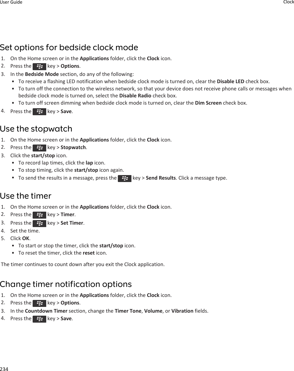 Set options for bedside clock mode1. On the Home screen or in the Applications folder, click the Clock icon.2. Press the   key &gt; Options.3. In the Bedside Mode section, do any of the following:• To receive a flashing LED notification when bedside clock mode is turned on, clear the Disable LED check box.• To turn off the connection to the wireless network, so that your device does not receive phone calls or messages when bedside clock mode is turned on, select the Disable Radio check box.• To turn off screen dimming when bedside clock mode is turned on, clear the Dim Screen check box.4. Press the   key &gt; Save.Use the stopwatch1. On the Home screen or in the Applications folder, click the Clock icon.2. Press the   key &gt; Stopwatch.3. Click the start/stop icon.• To record lap times, click the lap icon.• To stop timing, click the start/stop icon again.•To send the results in a message, press the   key &gt; Send Results. Click a message type.Use the timer1. On the Home screen or in the Applications folder, click the Clock icon.2. Press the   key &gt; Timer.3. Press the   key &gt; Set Timer.4. Set the time.5. Click OK.• To start or stop the timer, click the start/stop icon.• To reset the timer, click the reset icon.The timer continues to count down after you exit the Clock application.Change timer notification options1. On the Home screen or in the Applications folder, click the Clock icon.2. Press the   key &gt; Options.3. In the Countdown Timer section, change the Timer Tone, Volume, or Vibration fields.4. Press the   key &gt; Save.User Guide Clock234