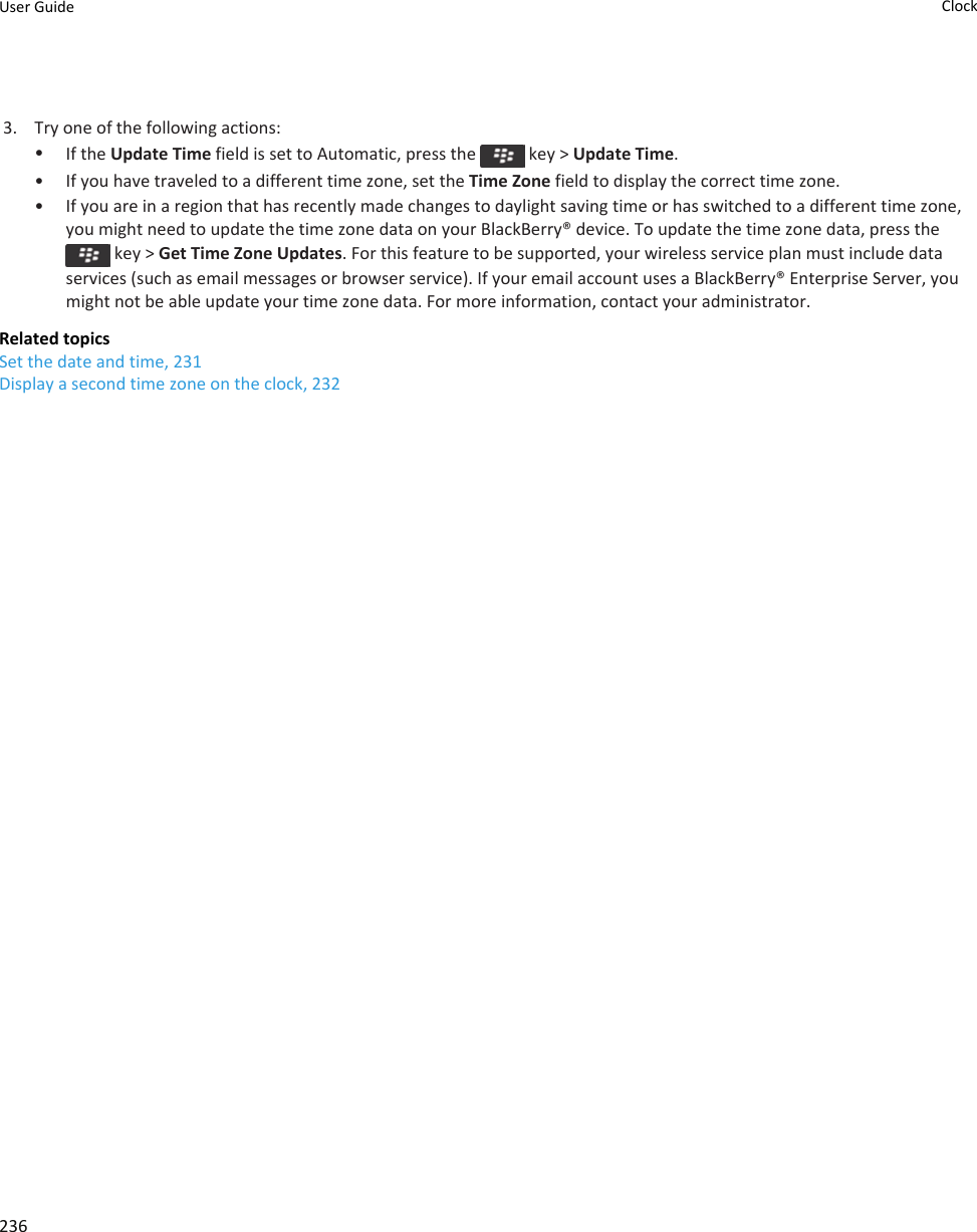 3. Try one of the following actions:•If the Update Time field is set to Automatic, press the   key &gt; Update Time.• If you have traveled to a different time zone, set the Time Zone field to display the correct time zone.• If you are in a region that has recently made changes to daylight saving time or has switched to a different time zone, you might need to update the time zone data on your BlackBerry® device. To update the time zone data, press the  key &gt; Get Time Zone Updates. For this feature to be supported, your wireless service plan must include data services (such as email messages or browser service). If your email account uses a BlackBerry® Enterprise Server, you might not be able update your time zone data. For more information, contact your administrator.Related topicsSet the date and time, 231Display a second time zone on the clock, 232User Guide Clock236