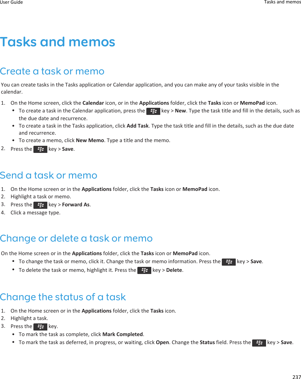 Tasks and memosCreate a task or memoYou can create tasks in the Tasks application or Calendar application, and you can make any of your tasks visible in the calendar.1. On the Home screen, click the Calendar icon, or in the Applications folder, click the Tasks icon or MemoPad icon.•To create a task in the Calendar application, press the   key &gt; New. Type the task title and fill in the details, such as the due date and recurrence.• To create a task in the Tasks application, click Add Task. Type the task title and fill in the details, such as the due date and recurrence.• To create a memo, click New Memo. Type a title and the memo.2. Press the   key &gt; Save.Send a task or memo1. On the Home screen or in the Applications folder, click the Tasks icon or MemoPad icon.2. Highlight a task or memo.3. Press the   key &gt; Forward As.4. Click a message type.Change or delete a task or memoOn the Home screen or in the Applications folder, click the Tasks icon or MemoPad icon.•To change the task or memo, click it. Change the task or memo information. Press the   key &gt; Save.•To delete the task or memo, highlight it. Press the   key &gt; Delete.Change the status of a task1. On the Home screen or in the Applications folder, click the Tasks icon.2. Highlight a task.3. Press the   key.• To mark the task as complete, click Mark Completed.•To mark the task as deferred, in progress, or waiting, click Open. Change the Status field. Press the   key &gt; Save.User Guide Tasks and memos237