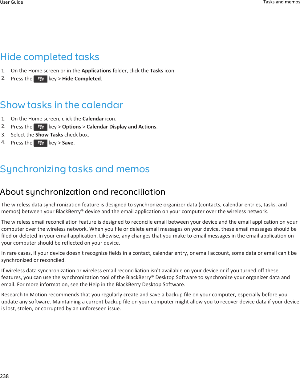 Hide completed tasks1. On the Home screen or in the Applications folder, click the Tasks icon.2. Press the   key &gt; Hide Completed.Show tasks in the calendar1. On the Home screen, click the Calendar icon.2. Press the   key &gt; Options &gt; Calendar Display and Actions.3. Select the Show Tasks check box.4. Press the   key &gt; Save.Synchronizing tasks and memosAbout synchronization and reconciliationThe wireless data synchronization feature is designed to synchronize organizer data (contacts, calendar entries, tasks, and memos) between your BlackBerry® device and the email application on your computer over the wireless network.The wireless email reconciliation feature is designed to reconcile email between your device and the email application on your computer over the wireless network. When you file or delete email messages on your device, these email messages should be filed or deleted in your email application. Likewise, any changes that you make to email messages in the email application on your computer should be reflected on your device.In rare cases, if your device doesn&apos;t recognize fields in a contact, calendar entry, or email account, some data or email can&apos;t be synchronized or reconciled.If wireless data synchronization or wireless email reconciliation isn&apos;t available on your device or if you turned off these features, you can use the synchronization tool of the BlackBerry® Desktop Software to synchronize your organizer data and email. For more information, see the Help in the BlackBerry Desktop Software.Research In Motion recommends that you regularly create and save a backup file on your computer, especially before you update any software. Maintaining a current backup file on your computer might allow you to recover device data if your device is lost, stolen, or corrupted by an unforeseen issue.User Guide Tasks and memos238