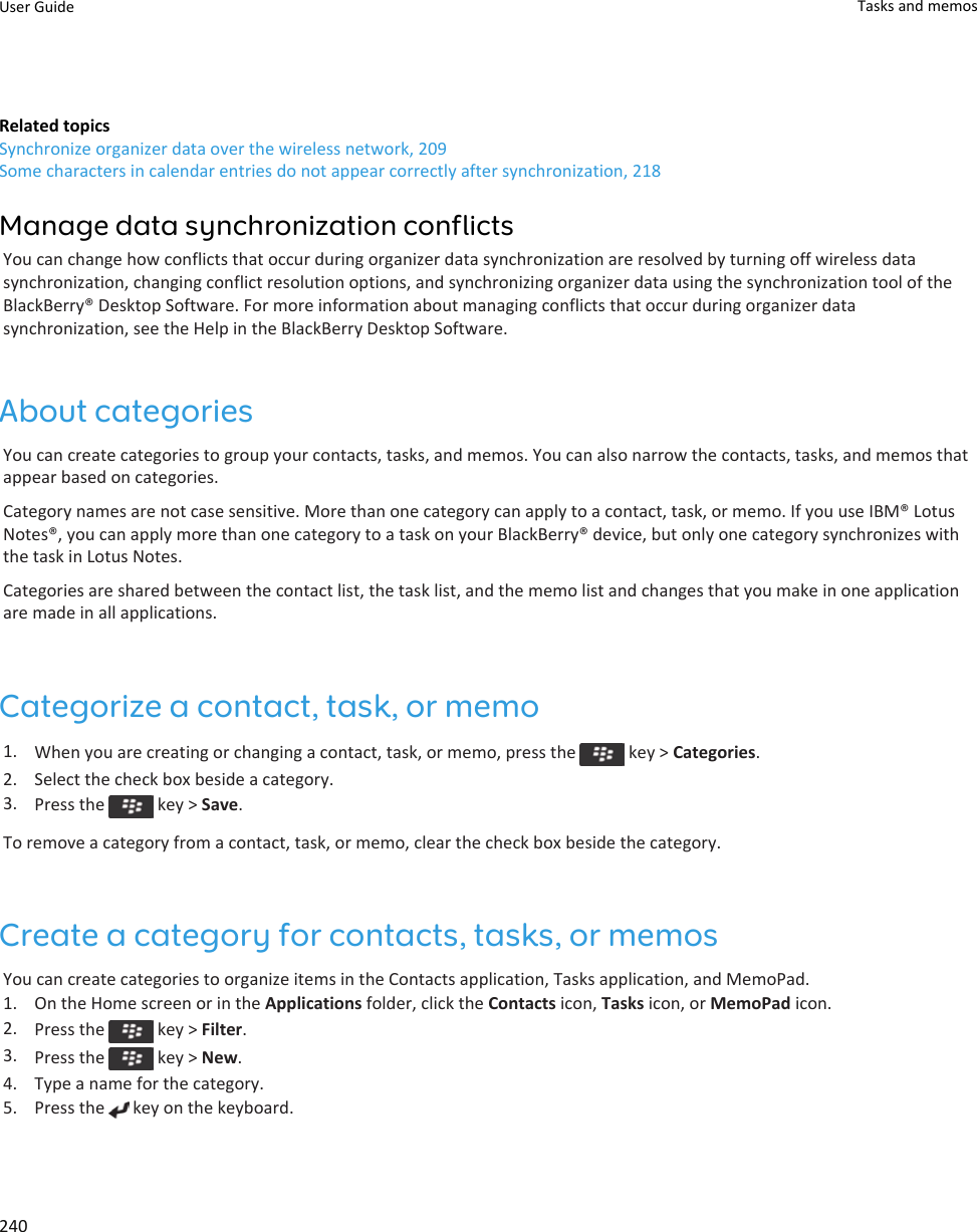 Related topicsSynchronize organizer data over the wireless network, 209Some characters in calendar entries do not appear correctly after synchronization, 218Manage data synchronization conflictsYou can change how conflicts that occur during organizer data synchronization are resolved by turning off wireless data synchronization, changing conflict resolution options, and synchronizing organizer data using the synchronization tool of the BlackBerry® Desktop Software. For more information about managing conflicts that occur during organizer data synchronization, see the Help in the BlackBerry Desktop Software.About categoriesYou can create categories to group your contacts, tasks, and memos. You can also narrow the contacts, tasks, and memos that appear based on categories.Category names are not case sensitive. More than one category can apply to a contact, task, or memo. If you use IBM® Lotus Notes®, you can apply more than one category to a task on your BlackBerry® device, but only one category synchronizes with the task in Lotus Notes.Categories are shared between the contact list, the task list, and the memo list and changes that you make in one application are made in all applications.Categorize a contact, task, or memo1. When you are creating or changing a contact, task, or memo, press the   key &gt; Categories.2. Select the check box beside a category.3. Press the   key &gt; Save.To remove a category from a contact, task, or memo, clear the check box beside the category.Create a category for contacts, tasks, or memosYou can create categories to organize items in the Contacts application, Tasks application, and MemoPad.1. On the Home screen or in the Applications folder, click the Contacts icon, Tasks icon, or MemoPad icon.2. Press the   key &gt; Filter.3. Press the   key &gt; New.4. Type a name for the category.5. Press the   key on the keyboard.User Guide Tasks and memos240