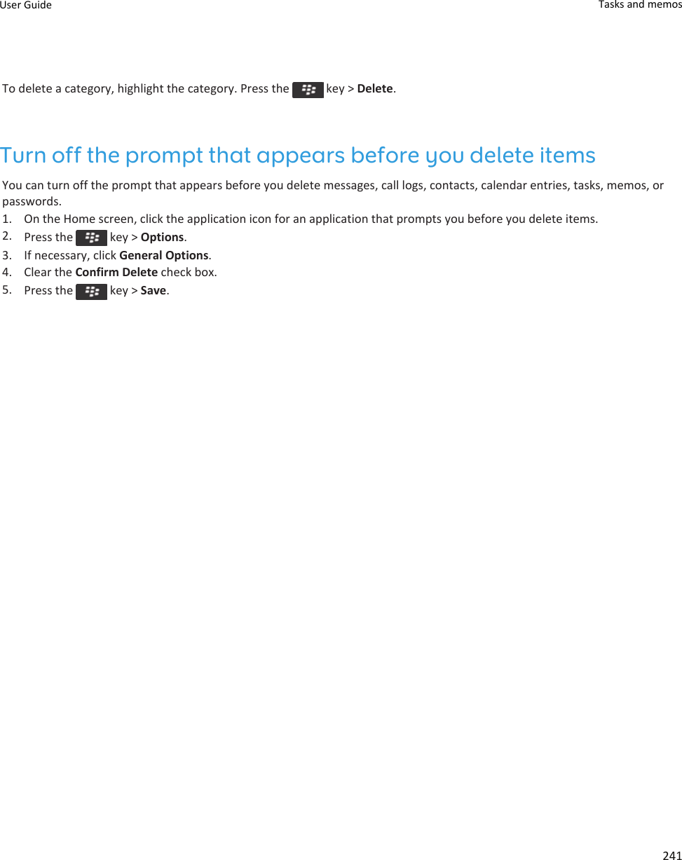 To delete a category, highlight the category. Press the   key &gt; Delete.Turn off the prompt that appears before you delete itemsYou can turn off the prompt that appears before you delete messages, call logs, contacts, calendar entries, tasks, memos, or passwords.1. On the Home screen, click the application icon for an application that prompts you before you delete items.2. Press the   key &gt; Options.3. If necessary, click General Options.4. Clear the Confirm Delete check box.5. Press the   key &gt; Save.User Guide Tasks and memos241