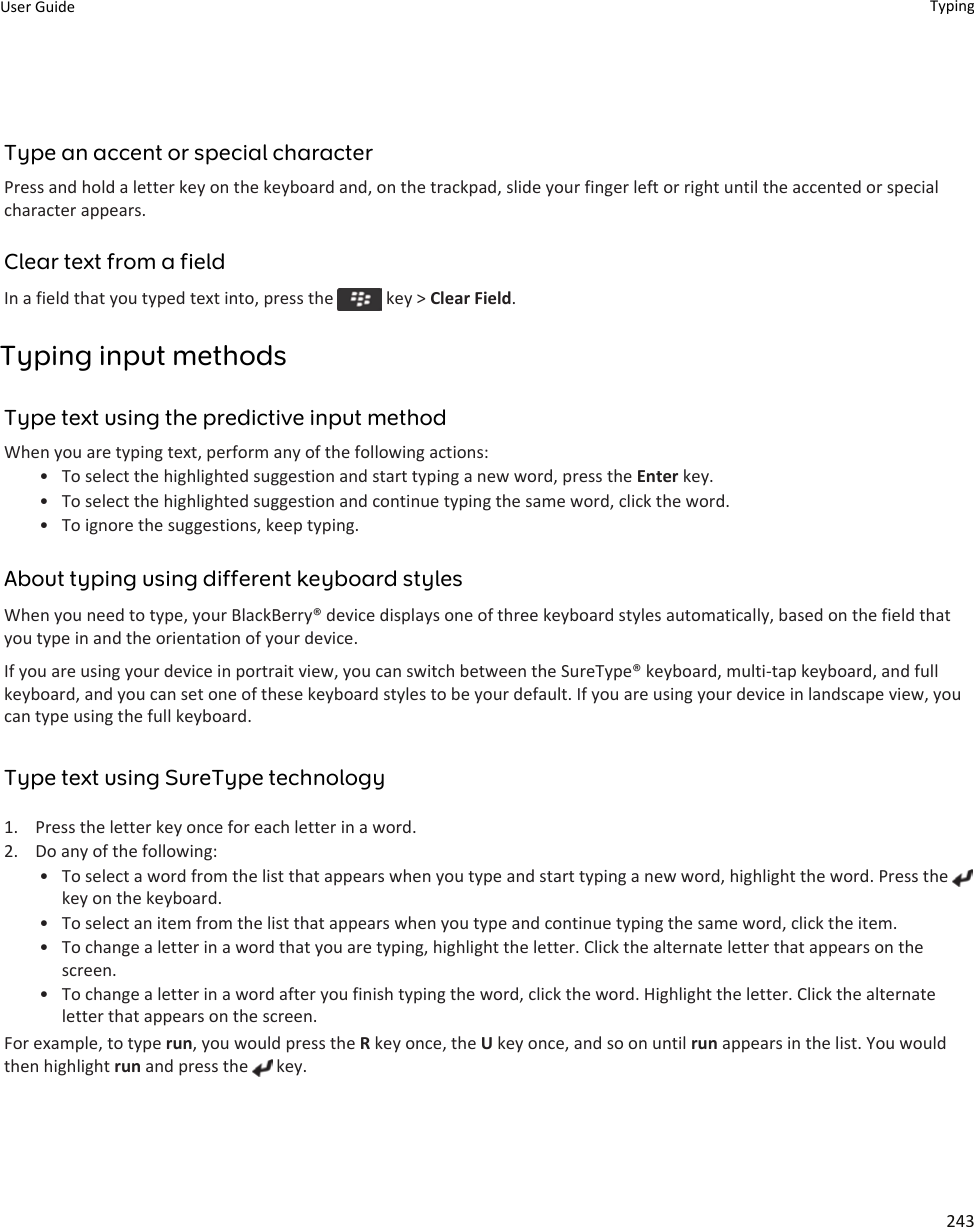 Type an accent or special characterPress and hold a letter key on the keyboard and, on the trackpad, slide your finger left or right until the accented or special character appears.Clear text from a fieldIn a field that you typed text into, press the   key &gt; Clear Field.Typing input methodsType text using the predictive input methodWhen you are typing text, perform any of the following actions:• To select the highlighted suggestion and start typing a new word, press the Enter key.• To select the highlighted suggestion and continue typing the same word, click the word.• To ignore the suggestions, keep typing.About typing using different keyboard stylesWhen you need to type, your BlackBerry® device displays one of three keyboard styles automatically, based on the field that you type in and the orientation of your device.If you are using your device in portrait view, you can switch between the SureType® keyboard, multi-tap keyboard, and full keyboard, and you can set one of these keyboard styles to be your default. If you are using your device in landscape view, you can type using the full keyboard.Type text using SureType technology1. Press the letter key once for each letter in a word.2. Do any of the following:• To select a word from the list that appears when you type and start typing a new word, highlight the word. Press the key on the keyboard.• To select an item from the list that appears when you type and continue typing the same word, click the item.• To change a letter in a word that you are typing, highlight the letter. Click the alternate letter that appears on the screen.• To change a letter in a word after you finish typing the word, click the word. Highlight the letter. Click the alternate letter that appears on the screen.For example, to type run, you would press the R key once, the U key once, and so on until run appears in the list. You would then highlight run and press the   key.User Guide Typing243