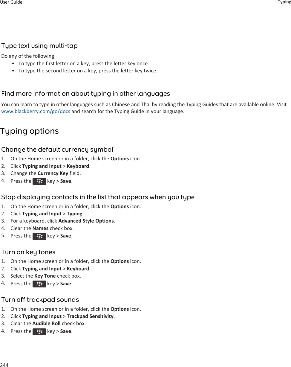 Type text using multi-tapDo any of the following:• To type the first letter on a key, press the letter key once.• To type the second letter on a key, press the letter key twice.Find more information about typing in other languagesYou can learn to type in other languages such as Chinese and Thai by reading the Typing Guides that are available online. Visit www.blackberry.com/go/docs and search for the Typing Guide in your language.Typing optionsChange the default currency symbol1. On the Home screen or in a folder, click the Options icon.2. Click Typing and Input &gt; Keyboard.3. Change the Currency Key field.4. Press the   key &gt; Save.Stop displaying contacts in the list that appears when you type1. On the Home screen or in a folder, click the Options icon.2. Click Typing and Input &gt; Typing.3. For a keyboard, click Advanced Style Options.4. Clear the Names check box.5. Press the   key &gt; Save.Turn on key tones1. On the Home screen or in a folder, click the Options icon.2. Click Typing and Input &gt; Keyboard.3. Select the Key Tone check box.4. Press the   key &gt; Save.Turn off trackpad sounds1. On the Home screen or in a folder, click the Options icon.2. Click Typing and Input &gt; Trackpad Sensitivity.3. Clear the Audible Roll check box.4. Press the   key &gt; Save.User Guide Typing244