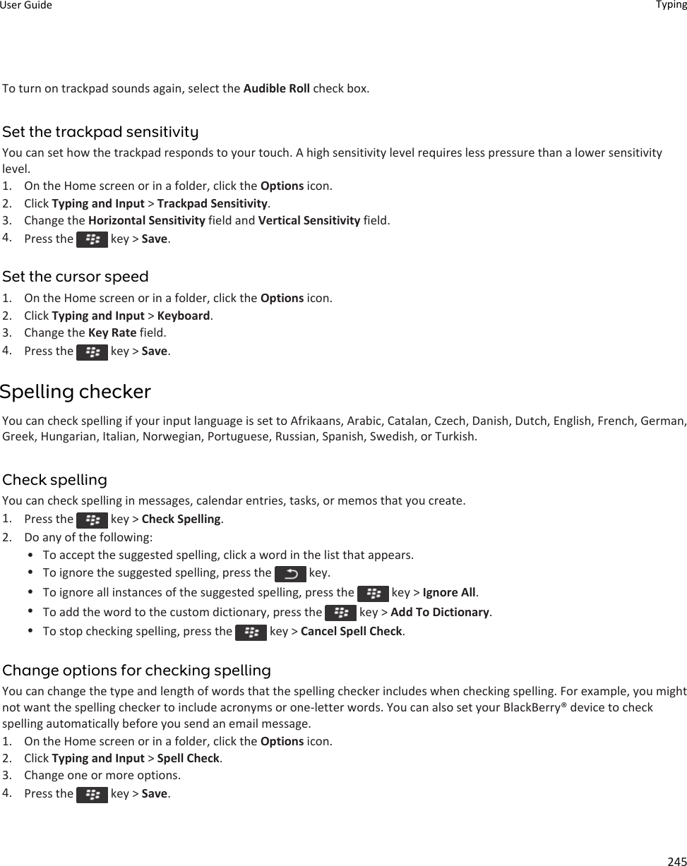 To turn on trackpad sounds again, select the Audible Roll check box.Set the trackpad sensitivityYou can set how the trackpad responds to your touch. A high sensitivity level requires less pressure than a lower sensitivity level.1. On the Home screen or in a folder, click the Options icon.2. Click Typing and Input &gt; Trackpad Sensitivity.3. Change the Horizontal Sensitivity field and Vertical Sensitivity field.4. Press the   key &gt; Save.Set the cursor speed1. On the Home screen or in a folder, click the Options icon.2. Click Typing and Input &gt; Keyboard.3. Change the Key Rate field.4. Press the   key &gt; Save.Spelling checkerYou can check spelling if your input language is set to Afrikaans, Arabic, Catalan, Czech, Danish, Dutch, English, French, German, Greek, Hungarian, Italian, Norwegian, Portuguese, Russian, Spanish, Swedish, or Turkish.Check spellingYou can check spelling in messages, calendar entries, tasks, or memos that you create.1. Press the   key &gt; Check Spelling.2. Do any of the following:• To accept the suggested spelling, click a word in the list that appears.•To ignore the suggested spelling, press the   key.•To ignore all instances of the suggested spelling, press the   key &gt; Ignore All.•To add the word to the custom dictionary, press the   key &gt; Add To Dictionary.•To stop checking spelling, press the   key &gt; Cancel Spell Check.Change options for checking spellingYou can change the type and length of words that the spelling checker includes when checking spelling. For example, you might not want the spelling checker to include acronyms or one-letter words. You can also set your BlackBerry® device to check spelling automatically before you send an email message.1. On the Home screen or in a folder, click the Options icon.2. Click Typing and Input &gt; Spell Check.3. Change one or more options.4. Press the   key &gt; Save.User Guide Typing245