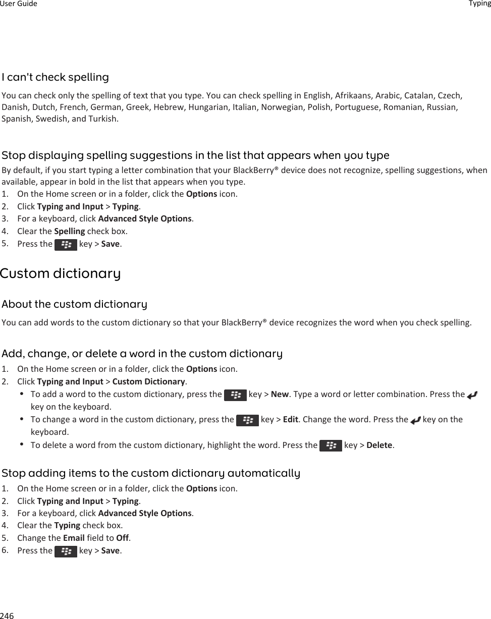 I can&apos;t check spellingYou can check only the spelling of text that you type. You can check spelling in English, Afrikaans, Arabic, Catalan, Czech, Danish, Dutch, French, German, Greek, Hebrew, Hungarian, Italian, Norwegian, Polish, Portuguese, Romanian, Russian, Spanish, Swedish, and Turkish.Stop displaying spelling suggestions in the list that appears when you typeBy default, if you start typing a letter combination that your BlackBerry® device does not recognize, spelling suggestions, when available, appear in bold in the list that appears when you type.1. On the Home screen or in a folder, click the Options icon.2. Click Typing and Input &gt; Typing.3. For a keyboard, click Advanced Style Options.4. Clear the Spelling check box.5. Press the   key &gt; Save.Custom dictionaryAbout the custom dictionaryYou can add words to the custom dictionary so that your BlackBerry® device recognizes the word when you check spelling.Add, change, or delete a word in the custom dictionary1. On the Home screen or in a folder, click the Options icon.2. Click Typing and Input &gt; Custom Dictionary.•To add a word to the custom dictionary, press the   key &gt; New. Type a word or letter combination. Press the key on the keyboard.•To change a word in the custom dictionary, press the   key &gt; Edit. Change the word. Press the   key on the keyboard.•To delete a word from the custom dictionary, highlight the word. Press the   key &gt; Delete.Stop adding items to the custom dictionary automatically1. On the Home screen or in a folder, click the Options icon.2. Click Typing and Input &gt; Typing.3. For a keyboard, click Advanced Style Options.4. Clear the Typing check box.5. Change the Email field to Off.6. Press the   key &gt; Save.User Guide Typing246