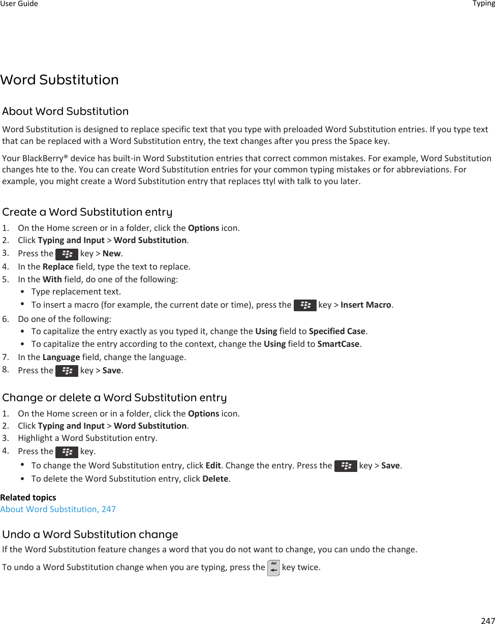 Word SubstitutionAbout Word SubstitutionWord Substitution is designed to replace specific text that you type with preloaded Word Substitution entries. If you type text that can be replaced with a Word Substitution entry, the text changes after you press the Space key.Your BlackBerry® device has built-in Word Substitution entries that correct common mistakes. For example, Word Substitution changes hte to the. You can create Word Substitution entries for your common typing mistakes or for abbreviations. For example, you might create a Word Substitution entry that replaces ttyl with talk to you later.Create a Word Substitution entry1. On the Home screen or in a folder, click the Options icon.2. Click Typing and Input &gt; Word Substitution.3. Press the   key &gt; New.4. In the Replace field, type the text to replace.5. In the With field, do one of the following:• Type replacement text.•To insert a macro (for example, the current date or time), press the   key &gt; Insert Macro.6. Do one of the following:• To capitalize the entry exactly as you typed it, change the Using field to Specified Case.• To capitalize the entry according to the context, change the Using field to SmartCase.7. In the Language field, change the language.8. Press the   key &gt; Save.Change or delete a Word Substitution entry1. On the Home screen or in a folder, click the Options icon.2. Click Typing and Input &gt; Word Substitution.3. Highlight a Word Substitution entry.4. Press the   key.•To change the Word Substitution entry, click Edit. Change the entry. Press the   key &gt; Save.• To delete the Word Substitution entry, click Delete.Related topicsAbout Word Substitution, 247Undo a Word Substitution changeIf the Word Substitution feature changes a word that you do not want to change, you can undo the change.To undo a Word Substitution change when you are typing, press the   key twice.User Guide Typing247