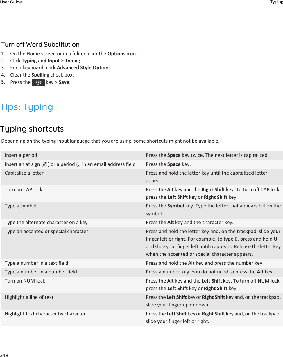 Turn off Word Substitution1. On the Home screen or in a folder, click the Options icon.2. Click Typing and Input &gt; Typing.3. For a keyboard, click Advanced Style Options.4. Clear the Spelling check box.5. Press the   key &gt; Save.Tips: TypingTyping shortcutsDepending on the typing input language that you are using, some shortcuts might not be available.Insert a period Press the Space key twice. The next letter is capitalized.Insert an at sign (@) or a period (.) in an email address field Press the Space key.Capitalize a letter Press and hold the letter key until the capitalized letter appears.Turn on CAP lock Press the Alt key and the Right Shift key. To turn off CAP lock, press the Left Shift key or Right Shift key.Type a symbol Press the Symbol key. Type the letter that appears below the symbol.Type the alternate character on a key Press the Alt key and the character key.Type an accented or special character Press and hold the letter key and, on the trackpad, slide your finger left or right. For example, to type ü, press and hold U and slide your finger left until ü appears. Release the letter key when the accented or special character appears.Type a number in a text field Press and hold the Alt key and press the number key.Type a number in a number field Press a number key. You do not need to press the Alt key.Turn on NUM lock Press the Alt key and the Left Shift key. To turn off NUM lock, press the Left Shift key or Right Shift key.Highlight a line of text Press the Left Shift key or Right Shift key and, on the trackpad, slide your finger up or down.Highlight text character by character Press the Left Shift key or Right Shift key and, on the trackpad, slide your finger left or right.User Guide Typing248