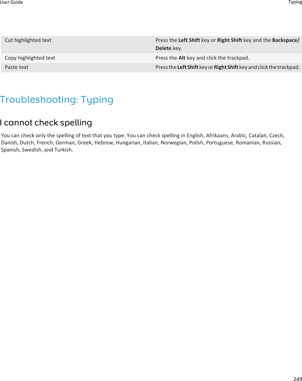 Cut highlighted text Press the Left Shift key or Right Shift key and the Backspace/Delete key.Copy highlighted text Press the Alt key and click the trackpad.Paste text Press the Left Shift key or Right Shift key and click the trackpad.Troubleshooting: TypingI cannot check spellingYou can check only the spelling of text that you type. You can check spelling in English, Afrikaans, Arabic, Catalan, Czech, Danish, Dutch, French, German, Greek, Hebrew, Hungarian, Italian, Norwegian, Polish, Portuguese, Romanian, Russian, Spanish, Swedish, and Turkish.User Guide Typing249