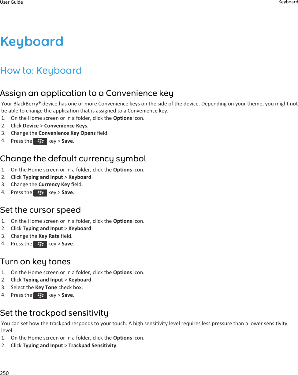 KeyboardHow to: KeyboardAssign an application to a Convenience keyYour BlackBerry® device has one or more Convenience keys on the side of the device. Depending on your theme, you might not be able to change the application that is assigned to a Convenience key.1. On the Home screen or in a folder, click the Options icon.2. Click Device &gt; Convenience Keys.3. Change the Convenience Key Opens field.4. Press the   key &gt; Save.Change the default currency symbol1. On the Home screen or in a folder, click the Options icon.2. Click Typing and Input &gt; Keyboard.3. Change the Currency Key field.4. Press the   key &gt; Save.Set the cursor speed1. On the Home screen or in a folder, click the Options icon.2. Click Typing and Input &gt; Keyboard.3. Change the Key Rate field.4. Press the   key &gt; Save.Turn on key tones1. On the Home screen or in a folder, click the Options icon.2. Click Typing and Input &gt; Keyboard.3. Select the Key Tone check box.4. Press the   key &gt; Save.Set the trackpad sensitivityYou can set how the trackpad responds to your touch. A high sensitivity level requires less pressure than a lower sensitivity level.1. On the Home screen or in a folder, click the Options icon.2. Click Typing and Input &gt; Trackpad Sensitivity.User Guide Keyboard250