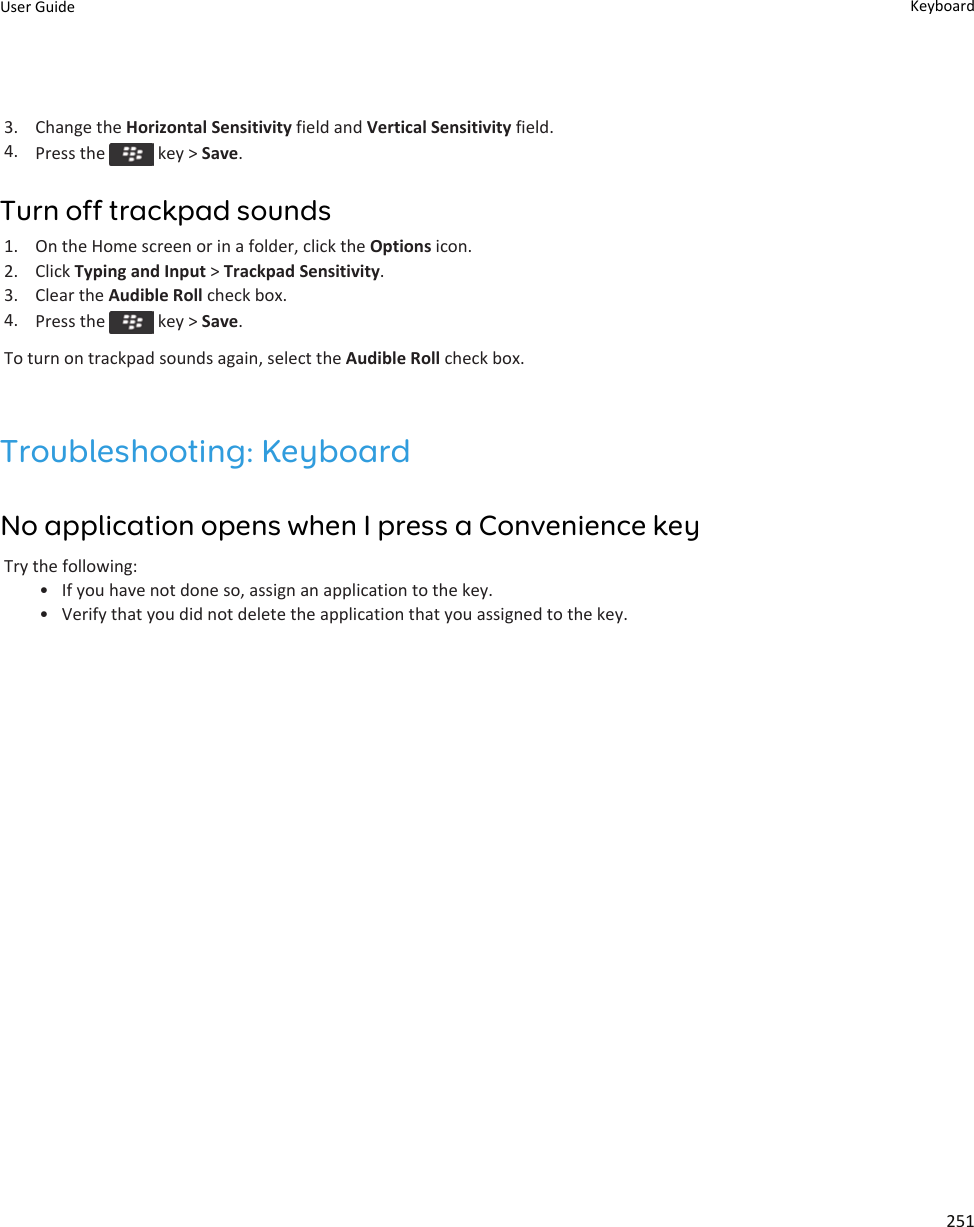 3. Change the Horizontal Sensitivity field and Vertical Sensitivity field.4. Press the   key &gt; Save.Turn off trackpad sounds1. On the Home screen or in a folder, click the Options icon.2. Click Typing and Input &gt; Trackpad Sensitivity.3. Clear the Audible Roll check box.4. Press the   key &gt; Save.To turn on trackpad sounds again, select the Audible Roll check box.Troubleshooting: KeyboardNo application opens when I press a Convenience keyTry the following:• If you have not done so, assign an application to the key.• Verify that you did not delete the application that you assigned to the key.User Guide Keyboard251