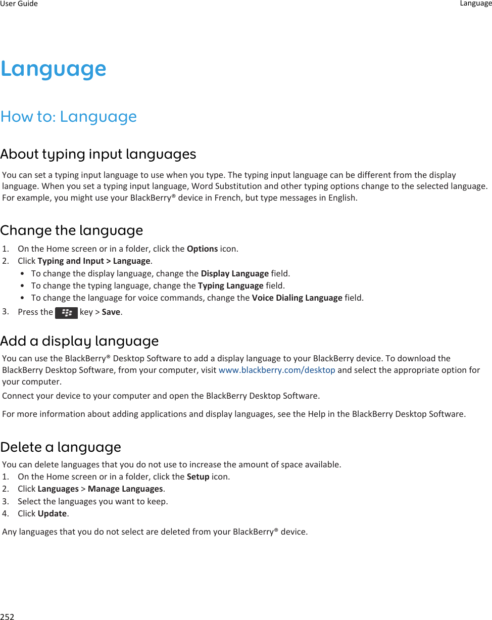 LanguageHow to: LanguageAbout typing input languagesYou can set a typing input language to use when you type. The typing input language can be different from the display language. When you set a typing input language, Word Substitution and other typing options change to the selected language. For example, you might use your BlackBerry® device in French, but type messages in English.Change the language1. On the Home screen or in a folder, click the Options icon.2. Click Typing and Input &gt; Language.• To change the display language, change the Display Language field.• To change the typing language, change the Typing Language field.• To change the language for voice commands, change the Voice Dialing Language field.3. Press the   key &gt; Save.Add a display languageYou can use the BlackBerry® Desktop Software to add a display language to your BlackBerry device. To download the BlackBerry Desktop Software, from your computer, visit www.blackberry.com/desktop and select the appropriate option for your computer.Connect your device to your computer and open the BlackBerry Desktop Software.For more information about adding applications and display languages, see the Help in the BlackBerry Desktop Software.Delete a languageYou can delete languages that you do not use to increase the amount of space available.1. On the Home screen or in a folder, click the Setup icon.2. Click Languages &gt; Manage Languages.3. Select the languages you want to keep.4. Click Update.Any languages that you do not select are deleted from your BlackBerry® device.User Guide Language252