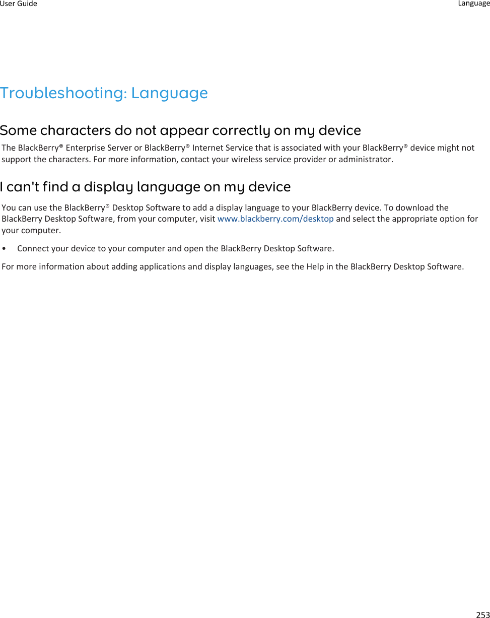 Troubleshooting: LanguageSome characters do not appear correctly on my deviceThe BlackBerry® Enterprise Server or BlackBerry® Internet Service that is associated with your BlackBerry® device might not support the characters. For more information, contact your wireless service provider or administrator.I can&apos;t find a display language on my deviceYou can use the BlackBerry® Desktop Software to add a display language to your BlackBerry device. To download the BlackBerry Desktop Software, from your computer, visit www.blackberry.com/desktop and select the appropriate option for your computer.• Connect your device to your computer and open the BlackBerry Desktop Software.For more information about adding applications and display languages, see the Help in the BlackBerry Desktop Software.User Guide Language253