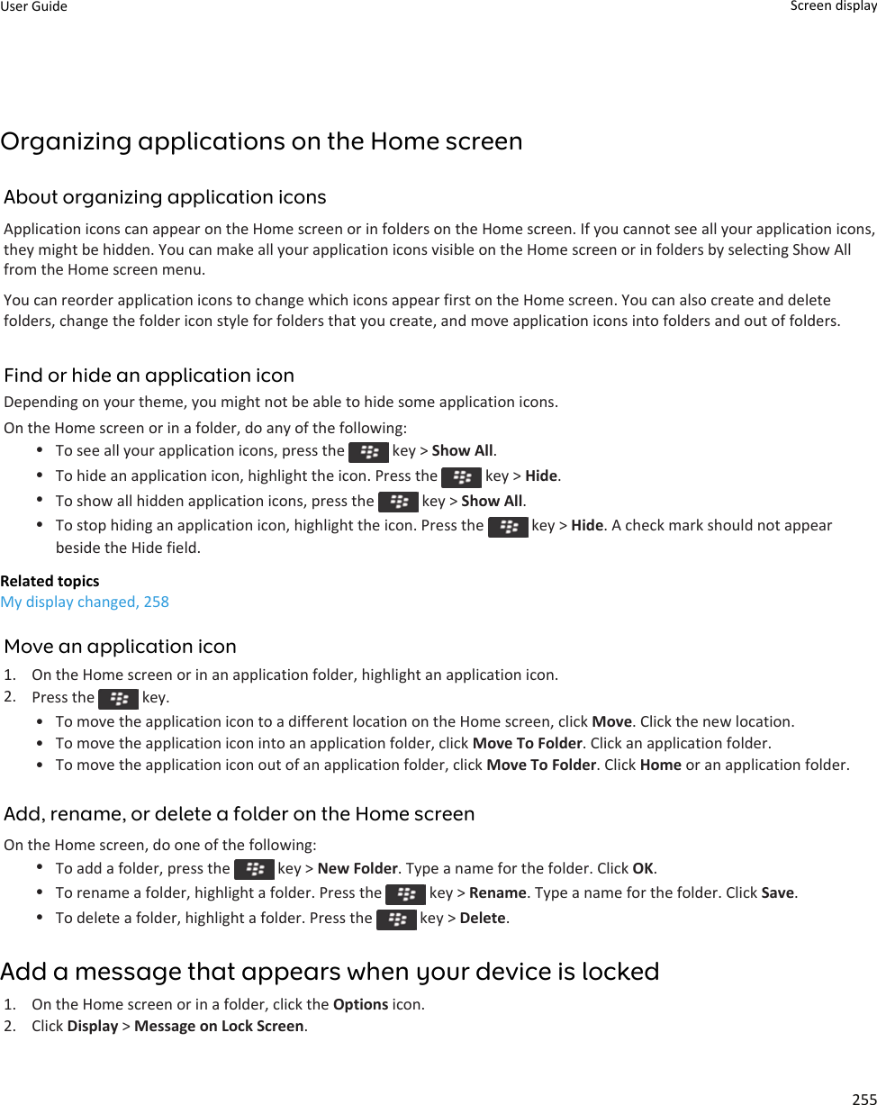 Organizing applications on the Home screenAbout organizing application iconsApplication icons can appear on the Home screen or in folders on the Home screen. If you cannot see all your application icons, they might be hidden. You can make all your application icons visible on the Home screen or in folders by selecting Show All from the Home screen menu.You can reorder application icons to change which icons appear first on the Home screen. You can also create and delete folders, change the folder icon style for folders that you create, and move application icons into folders and out of folders.Find or hide an application iconDepending on your theme, you might not be able to hide some application icons.On the Home screen or in a folder, do any of the following:•To see all your application icons, press the   key &gt; Show All.•To hide an application icon, highlight the icon. Press the   key &gt; Hide.•To show all hidden application icons, press the   key &gt; Show All.•To stop hiding an application icon, highlight the icon. Press the   key &gt; Hide. A check mark should not appear beside the Hide field.Related topicsMy display changed, 258Move an application icon1. On the Home screen or in an application folder, highlight an application icon.2. Press the   key.• To move the application icon to a different location on the Home screen, click Move. Click the new location.• To move the application icon into an application folder, click Move To Folder. Click an application folder.• To move the application icon out of an application folder, click Move To Folder. Click Home or an application folder.Add, rename, or delete a folder on the Home screenOn the Home screen, do one of the following:•To add a folder, press the   key &gt; New Folder. Type a name for the folder. Click OK.•To rename a folder, highlight a folder. Press the   key &gt; Rename. Type a name for the folder. Click Save.•To delete a folder, highlight a folder. Press the   key &gt; Delete.Add a message that appears when your device is locked1. On the Home screen or in a folder, click the Options icon.2. Click Display &gt; Message on Lock Screen.User Guide Screen display255