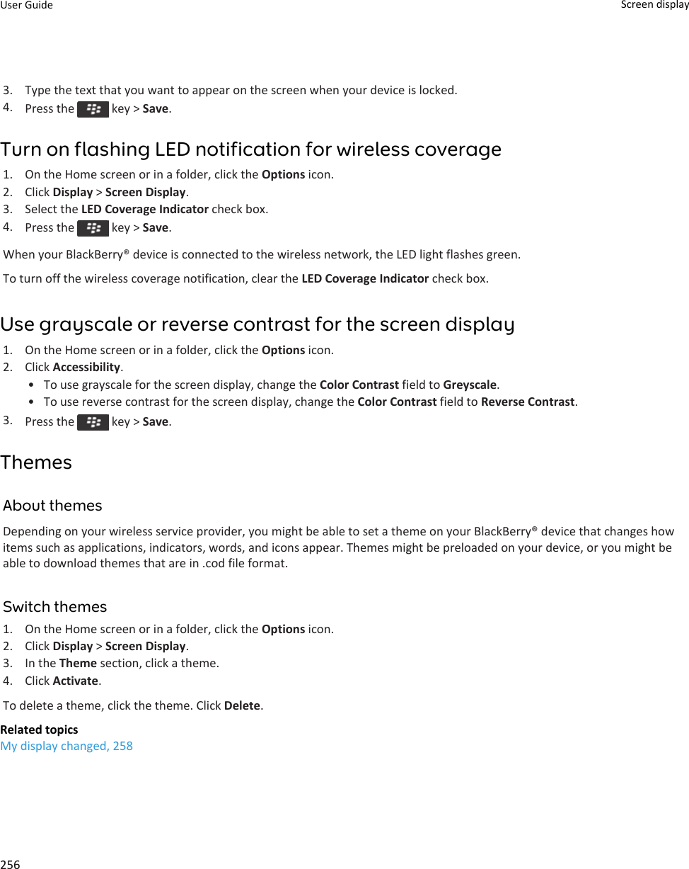3. Type the text that you want to appear on the screen when your device is locked.4. Press the   key &gt; Save.Turn on flashing LED notification for wireless coverage1. On the Home screen or in a folder, click the Options icon.2. Click Display &gt; Screen Display.3. Select the LED Coverage Indicator check box.4. Press the   key &gt; Save.When your BlackBerry® device is connected to the wireless network, the LED light flashes green.To turn off the wireless coverage notification, clear the LED Coverage Indicator check box.Use grayscale or reverse contrast for the screen display1. On the Home screen or in a folder, click the Options icon.2. Click Accessibility.• To use grayscale for the screen display, change the Color Contrast field to Greyscale.• To use reverse contrast for the screen display, change the Color Contrast field to Reverse Contrast.3. Press the   key &gt; Save.ThemesAbout themesDepending on your wireless service provider, you might be able to set a theme on your BlackBerry® device that changes how items such as applications, indicators, words, and icons appear. Themes might be preloaded on your device, or you might be able to download themes that are in .cod file format.Switch themes1. On the Home screen or in a folder, click the Options icon.2. Click Display &gt; Screen Display.3. In the Theme section, click a theme.4. Click Activate.To delete a theme, click the theme. Click Delete.Related topicsMy display changed, 258User Guide Screen display256