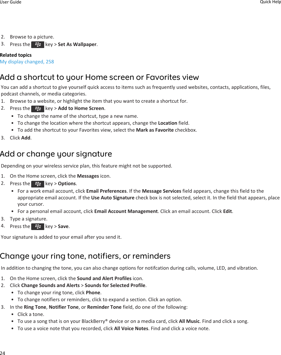 2. Browse to a picture.3. Press the   key &gt; Set As Wallpaper.Related topicsMy display changed, 258Add a shortcut to your Home screen or Favorites viewYou can add a shortcut to give yourself quick access to items such as frequently used websites, contacts, applications, files, podcast channels, or media categories.1. Browse to a website, or highlight the item that you want to create a shortcut for.2. Press the   key &gt; Add to Home Screen.• To change the name of the shortcut, type a new name.• To change the location where the shortcut appears, change the Location field.• To add the shortcut to your Favorites view, select the Mark as Favorite checkbox.3. Click Add.Add or change your signatureDepending on your wireless service plan, this feature might not be supported.1. On the Home screen, click the Messages icon.2. Press the   key &gt; Options.• For a work email account, click Email Preferences. If the Message Services field appears, change this field to the appropriate email account. If the Use Auto Signature check box is not selected, select it. In the field that appears, place your cursor.• For a personal email account, click Email Account Management. Click an email account. Click Edit.3. Type a signature.4. Press the   key &gt; Save.Your signature is added to your email after you send it.Change your ring tone, notifiers, or remindersIn addition to changing the tone, you can also change options for notifcation during calls, volume, LED, and vibration.1. On the Home screen, click the Sound and Alert Profiles icon.2. Click Change Sounds and Alerts &gt; Sounds for Selected Profile.• To change your ring tone, click Phone.• To change notifiers or reminders, click to expand a section. Click an option.3. In the Ring Tone, Notifier Tone, or Reminder Tone field, do one of the following:• Click a tone.• To use a song that is on your BlackBerry® device or on a media card, click All Music. Find and click a song.• To use a voice note that you recorded, click All Voice Notes. Find and click a voice note.User Guide Quick Help24