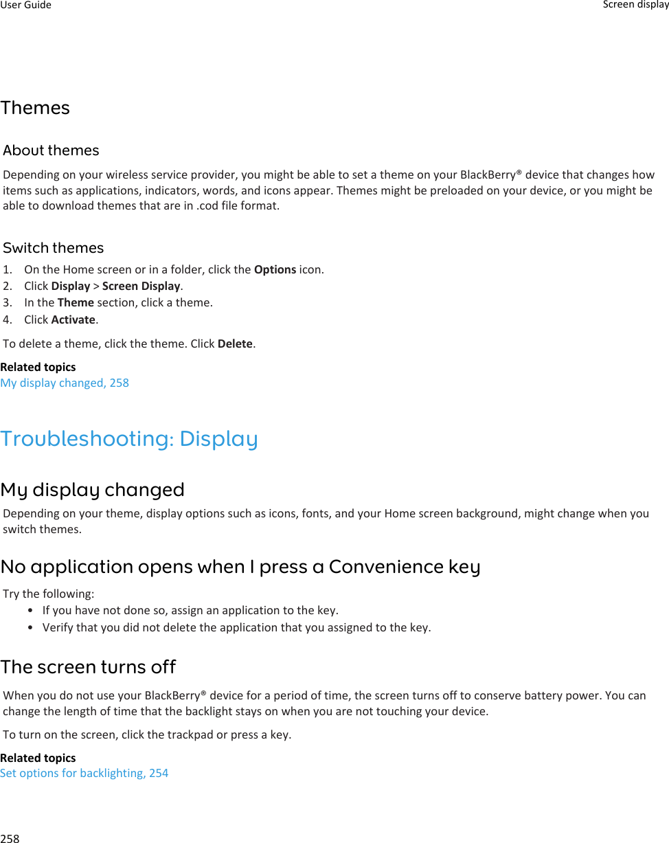 ThemesAbout themesDepending on your wireless service provider, you might be able to set a theme on your BlackBerry® device that changes how items such as applications, indicators, words, and icons appear. Themes might be preloaded on your device, or you might be able to download themes that are in .cod file format.Switch themes1. On the Home screen or in a folder, click the Options icon.2. Click Display &gt; Screen Display.3. In the Theme section, click a theme.4. Click Activate.To delete a theme, click the theme. Click Delete.Related topicsMy display changed, 258Troubleshooting: DisplayMy display changedDepending on your theme, display options such as icons, fonts, and your Home screen background, might change when you switch themes.No application opens when I press a Convenience keyTry the following:• If you have not done so, assign an application to the key.• Verify that you did not delete the application that you assigned to the key.The screen turns offWhen you do not use your BlackBerry® device for a period of time, the screen turns off to conserve battery power. You can change the length of time that the backlight stays on when you are not touching your device.To turn on the screen, click the trackpad or press a key.Related topicsSet options for backlighting, 254User Guide Screen display258