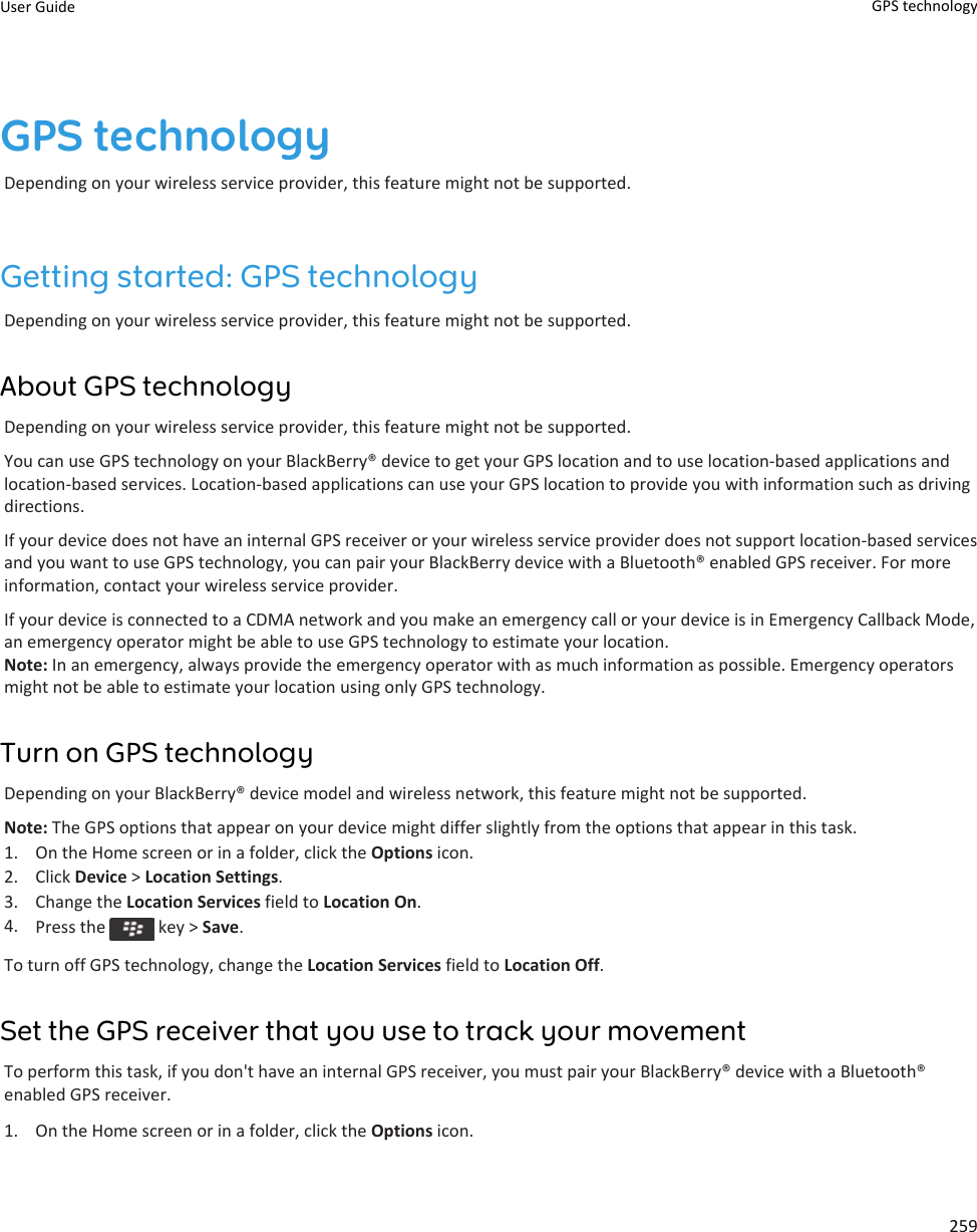 GPS technologyDepending on your wireless service provider, this feature might not be supported.Getting started: GPS technologyDepending on your wireless service provider, this feature might not be supported.About GPS technologyDepending on your wireless service provider, this feature might not be supported.You can use GPS technology on your BlackBerry® device to get your GPS location and to use location-based applications and location-based services. Location-based applications can use your GPS location to provide you with information such as driving directions.If your device does not have an internal GPS receiver or your wireless service provider does not support location-based services and you want to use GPS technology, you can pair your BlackBerry device with a Bluetooth® enabled GPS receiver. For more information, contact your wireless service provider.If your device is connected to a CDMA network and you make an emergency call or your device is in Emergency Callback Mode, an emergency operator might be able to use GPS technology to estimate your location.Note: In an emergency, always provide the emergency operator with as much information as possible. Emergency operators might not be able to estimate your location using only GPS technology.Turn on GPS technologyDepending on your BlackBerry® device model and wireless network, this feature might not be supported.Note: The GPS options that appear on your device might differ slightly from the options that appear in this task.1. On the Home screen or in a folder, click the Options icon.2. Click Device &gt; Location Settings.3. Change the Location Services field to Location On.4. Press the   key &gt; Save.To turn off GPS technology, change the Location Services field to Location Off.Set the GPS receiver that you use to track your movementTo perform this task, if you don&apos;t have an internal GPS receiver, you must pair your BlackBerry® device with a Bluetooth® enabled GPS receiver.1. On the Home screen or in a folder, click the Options icon.User Guide GPS technology259