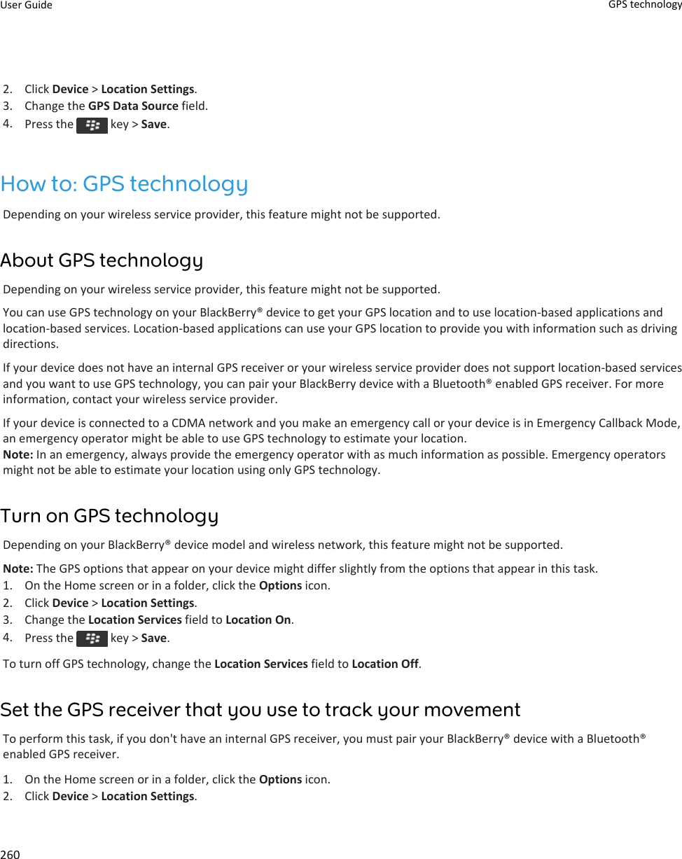 2. Click Device &gt; Location Settings.3. Change the GPS Data Source field.4. Press the   key &gt; Save.How to: GPS technologyDepending on your wireless service provider, this feature might not be supported.About GPS technologyDepending on your wireless service provider, this feature might not be supported.You can use GPS technology on your BlackBerry® device to get your GPS location and to use location-based applications and location-based services. Location-based applications can use your GPS location to provide you with information such as driving directions.If your device does not have an internal GPS receiver or your wireless service provider does not support location-based services and you want to use GPS technology, you can pair your BlackBerry device with a Bluetooth® enabled GPS receiver. For more information, contact your wireless service provider.If your device is connected to a CDMA network and you make an emergency call or your device is in Emergency Callback Mode, an emergency operator might be able to use GPS technology to estimate your location.Note: In an emergency, always provide the emergency operator with as much information as possible. Emergency operators might not be able to estimate your location using only GPS technology.Turn on GPS technologyDepending on your BlackBerry® device model and wireless network, this feature might not be supported.Note: The GPS options that appear on your device might differ slightly from the options that appear in this task.1. On the Home screen or in a folder, click the Options icon.2. Click Device &gt; Location Settings.3. Change the Location Services field to Location On.4. Press the   key &gt; Save.To turn off GPS technology, change the Location Services field to Location Off.Set the GPS receiver that you use to track your movementTo perform this task, if you don&apos;t have an internal GPS receiver, you must pair your BlackBerry® device with a Bluetooth® enabled GPS receiver.1. On the Home screen or in a folder, click the Options icon.2. Click Device &gt; Location Settings.User Guide GPS technology260