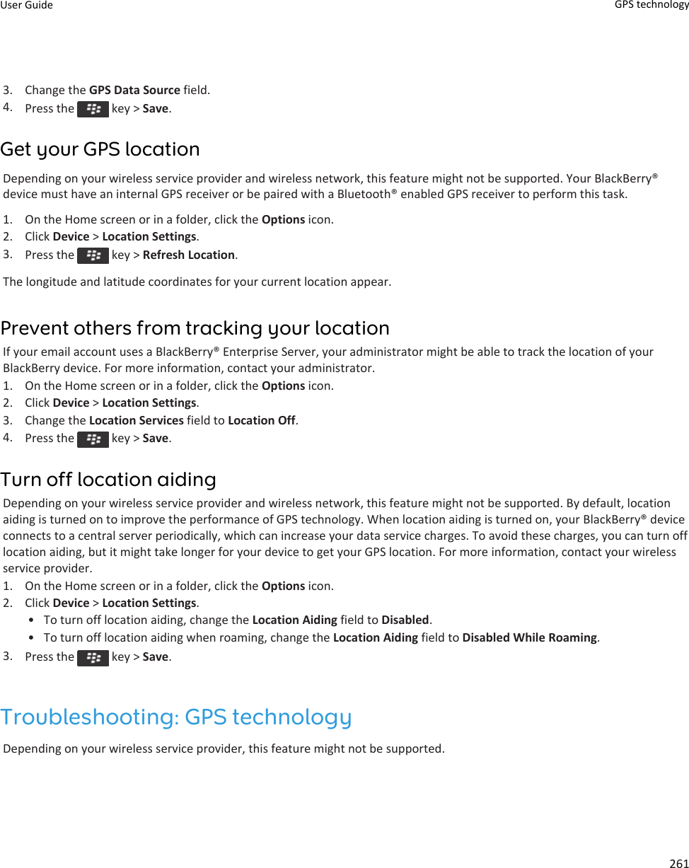 3. Change the GPS Data Source field.4. Press the   key &gt; Save.Get your GPS locationDepending on your wireless service provider and wireless network, this feature might not be supported. Your BlackBerry® device must have an internal GPS receiver or be paired with a Bluetooth® enabled GPS receiver to perform this task.1. On the Home screen or in a folder, click the Options icon.2. Click Device &gt; Location Settings.3. Press the   key &gt; Refresh Location.The longitude and latitude coordinates for your current location appear.Prevent others from tracking your locationIf your email account uses a BlackBerry® Enterprise Server, your administrator might be able to track the location of your BlackBerry device. For more information, contact your administrator.1. On the Home screen or in a folder, click the Options icon.2. Click Device &gt; Location Settings.3. Change the Location Services field to Location Off.4. Press the   key &gt; Save.Turn off location aidingDepending on your wireless service provider and wireless network, this feature might not be supported. By default, location aiding is turned on to improve the performance of GPS technology. When location aiding is turned on, your BlackBerry® device connects to a central server periodically, which can increase your data service charges. To avoid these charges, you can turn off location aiding, but it might take longer for your device to get your GPS location. For more information, contact your wireless service provider.1. On the Home screen or in a folder, click the Options icon.2. Click Device &gt; Location Settings.• To turn off location aiding, change the Location Aiding field to Disabled.• To turn off location aiding when roaming, change the Location Aiding field to Disabled While Roaming.3. Press the   key &gt; Save.Troubleshooting: GPS technologyDepending on your wireless service provider, this feature might not be supported.User Guide GPS technology261