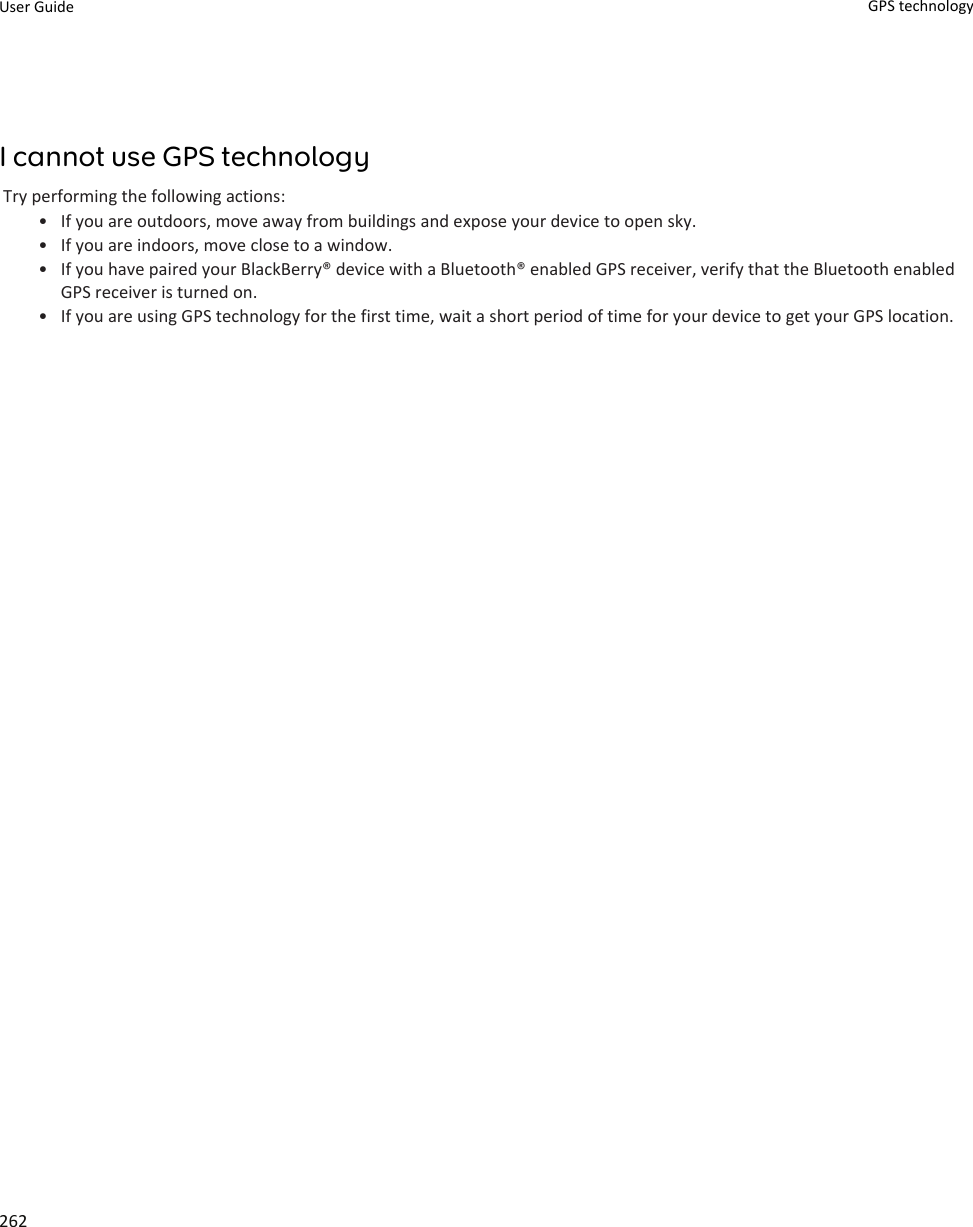 I cannot use GPS technologyTry performing the following actions:• If you are outdoors, move away from buildings and expose your device to open sky.• If you are indoors, move close to a window.• If you have paired your BlackBerry® device with a Bluetooth® enabled GPS receiver, verify that the Bluetooth enabled GPS receiver is turned on.• If you are using GPS technology for the first time, wait a short period of time for your device to get your GPS location.User Guide GPS technology262