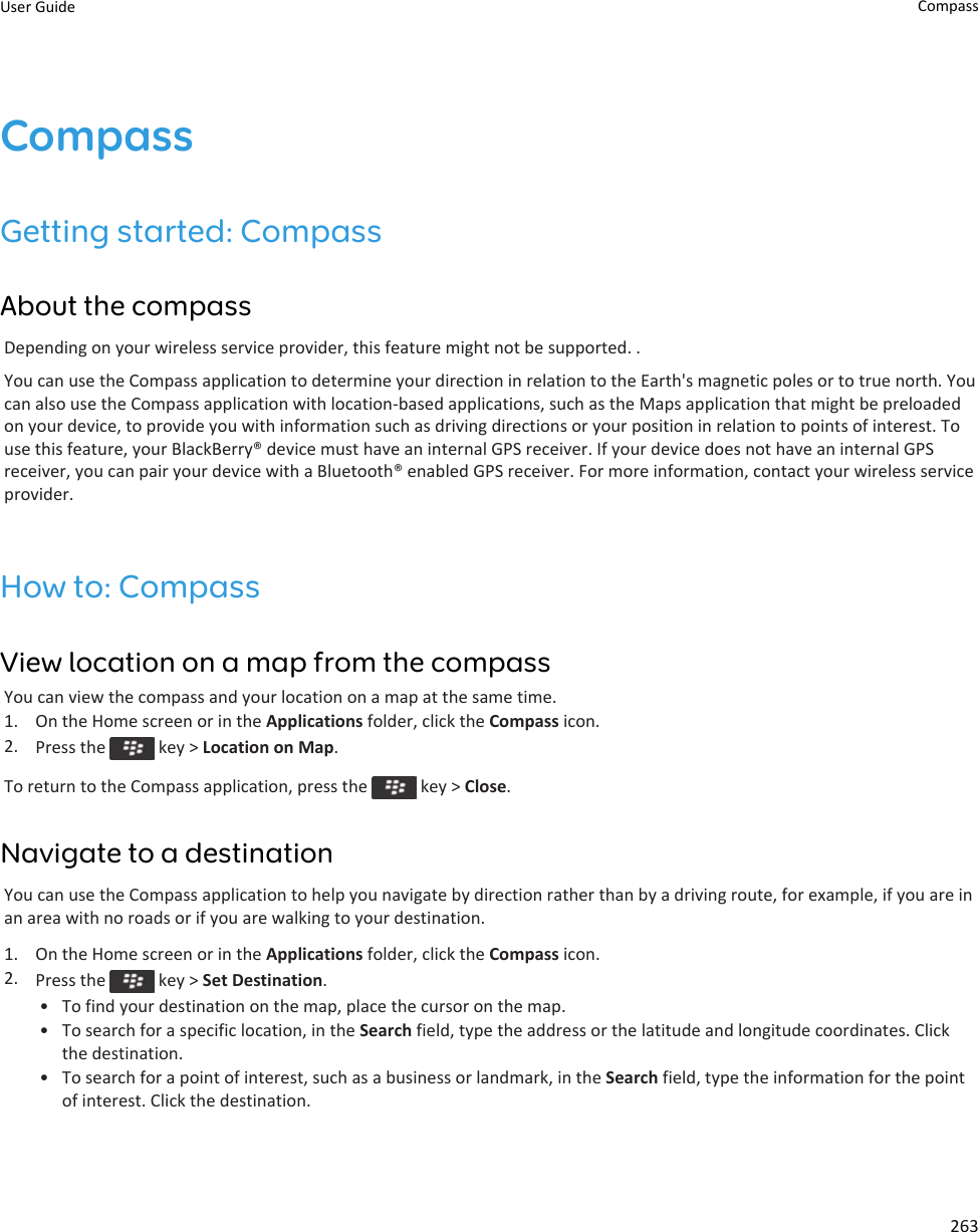 CompassGetting started: CompassAbout the compassDepending on your wireless service provider, this feature might not be supported. .You can use the Compass application to determine your direction in relation to the Earth&apos;s magnetic poles or to true north. You can also use the Compass application with location-based applications, such as the Maps application that might be preloaded on your device, to provide you with information such as driving directions or your position in relation to points of interest. To use this feature, your BlackBerry® device must have an internal GPS receiver. If your device does not have an internal GPS receiver, you can pair your device with a Bluetooth® enabled GPS receiver. For more information, contact your wireless service provider.How to: CompassView location on a map from the compassYou can view the compass and your location on a map at the same time.1. On the Home screen or in the Applications folder, click the Compass icon.2. Press the   key &gt; Location on Map.To return to the Compass application, press the   key &gt; Close.Navigate to a destinationYou can use the Compass application to help you navigate by direction rather than by a driving route, for example, if you are in an area with no roads or if you are walking to your destination.1. On the Home screen or in the Applications folder, click the Compass icon.2. Press the   key &gt; Set Destination.• To find your destination on the map, place the cursor on the map.• To search for a specific location, in the Search field, type the address or the latitude and longitude coordinates. Click the destination.• To search for a point of interest, such as a business or landmark, in the Search field, type the information for the point of interest. Click the destination.User Guide Compass263