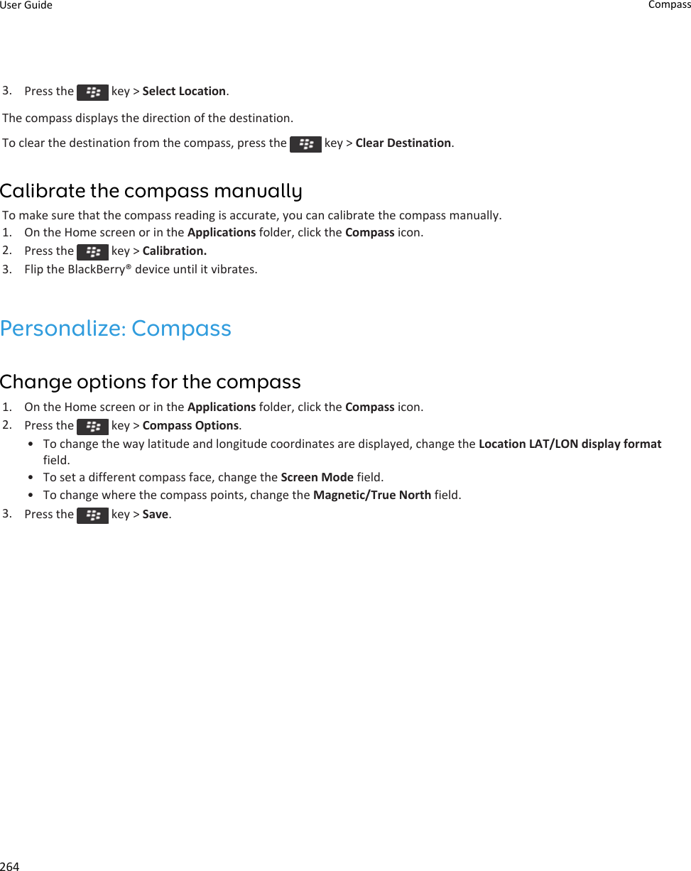 3. Press the   key &gt; Select Location.The compass displays the direction of the destination.To clear the destination from the compass, press the   key &gt; Clear Destination.Calibrate the compass manuallyTo make sure that the compass reading is accurate, you can calibrate the compass manually.1. On the Home screen or in the Applications folder, click the Compass icon.2. Press the   key &gt; Calibration.3. Flip the BlackBerry® device until it vibrates.Personalize: CompassChange options for the compass1. On the Home screen or in the Applications folder, click the Compass icon.2. Press the   key &gt; Compass Options.• To change the way latitude and longitude coordinates are displayed, change the Location LAT/LON display format field.• To set a different compass face, change the Screen Mode field.• To change where the compass points, change the Magnetic/True North field.3. Press the   key &gt; Save.User Guide Compass264