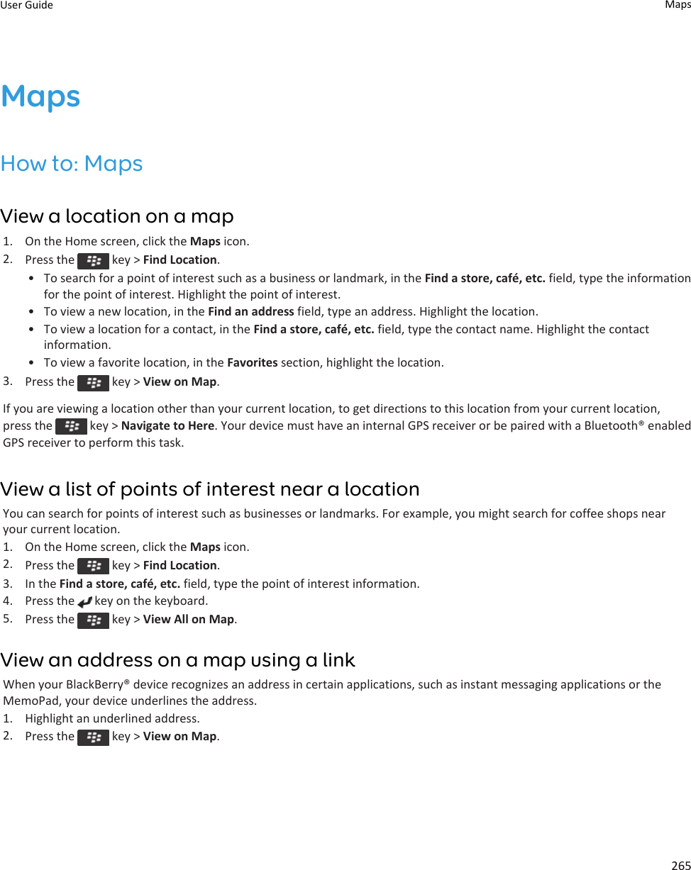 MapsHow to: MapsView a location on a map1. On the Home screen, click the Maps icon.2. Press the   key &gt; Find Location.• To search for a point of interest such as a business or landmark, in the Find a store, café, etc. field, type the information for the point of interest. Highlight the point of interest.• To view a new location, in the Find an address field, type an address. Highlight the location.• To view a location for a contact, in the Find a store, café, etc. field, type the contact name. Highlight the contact information.• To view a favorite location, in the Favorites section, highlight the location.3. Press the   key &gt; View on Map.If you are viewing a location other than your current location, to get directions to this location from your current location, press the   key &gt; Navigate to Here. Your device must have an internal GPS receiver or be paired with a Bluetooth® enabled GPS receiver to perform this task.View a list of points of interest near a locationYou can search for points of interest such as businesses or landmarks. For example, you might search for coffee shops near your current location.1. On the Home screen, click the Maps icon.2. Press the   key &gt; Find Location.3. In the Find a store, café, etc. field, type the point of interest information.4. Press the   key on the keyboard.5. Press the   key &gt; View All on Map.View an address on a map using a linkWhen your BlackBerry® device recognizes an address in certain applications, such as instant messaging applications or the MemoPad, your device underlines the address.1. Highlight an underlined address.2. Press the   key &gt; View on Map.User Guide Maps265