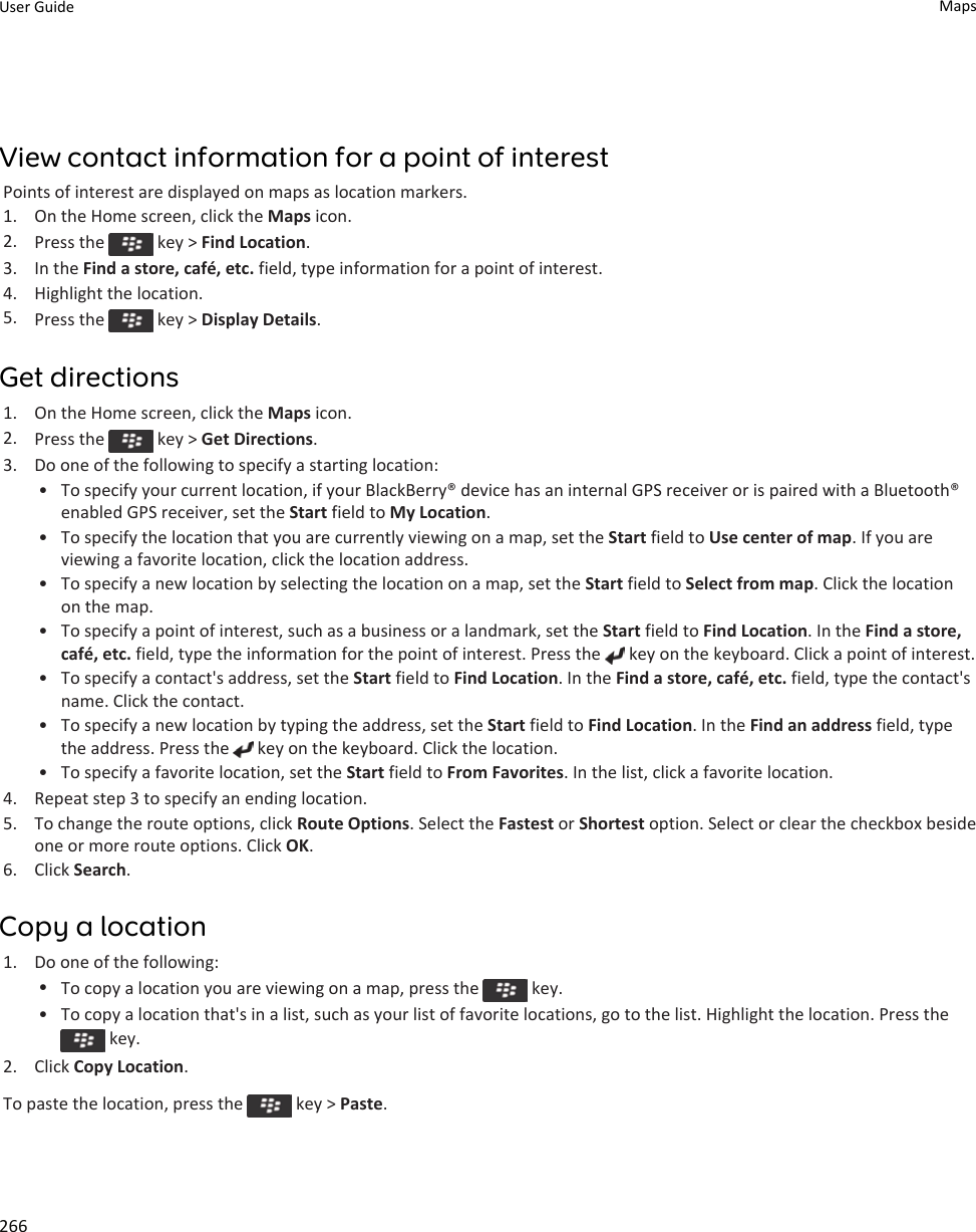 View contact information for a point of interestPoints of interest are displayed on maps as location markers.1. On the Home screen, click the Maps icon.2. Press the   key &gt; Find Location.3. In the Find a store, café, etc. field, type information for a point of interest.4. Highlight the location.5. Press the   key &gt; Display Details.Get directions1. On the Home screen, click the Maps icon.2. Press the   key &gt; Get Directions.3. Do one of the following to specify a starting location:• To specify your current location, if your BlackBerry® device has an internal GPS receiver or is paired with a Bluetooth® enabled GPS receiver, set the Start field to My Location.• To specify the location that you are currently viewing on a map, set the Start field to Use center of map. If you are viewing a favorite location, click the location address.• To specify a new location by selecting the location on a map, set the Start field to Select from map. Click the location on the map.• To specify a point of interest, such as a business or a landmark, set the Start field to Find Location. In the Find a store, café, etc. field, type the information for the point of interest. Press the   key on the keyboard. Click a point of interest.• To specify a contact&apos;s address, set the Start field to Find Location. In the Find a store, café, etc. field, type the contact&apos;s name. Click the contact.• To specify a new location by typing the address, set the Start field to Find Location. In the Find an address field, type the address. Press the   key on the keyboard. Click the location.• To specify a favorite location, set the Start field to From Favorites. In the list, click a favorite location.4. Repeat step 3 to specify an ending location.5. To change the route options, click Route Options. Select the Fastest or Shortest option. Select or clear the checkbox beside one or more route options. Click OK.6. Click Search.Copy a location1. Do one of the following:•To copy a location you are viewing on a map, press the   key.• To copy a location that&apos;s in a list, such as your list of favorite locations, go to the list. Highlight the location. Press the  key.2. Click Copy Location.To paste the location, press the   key &gt; Paste.User Guide Maps266