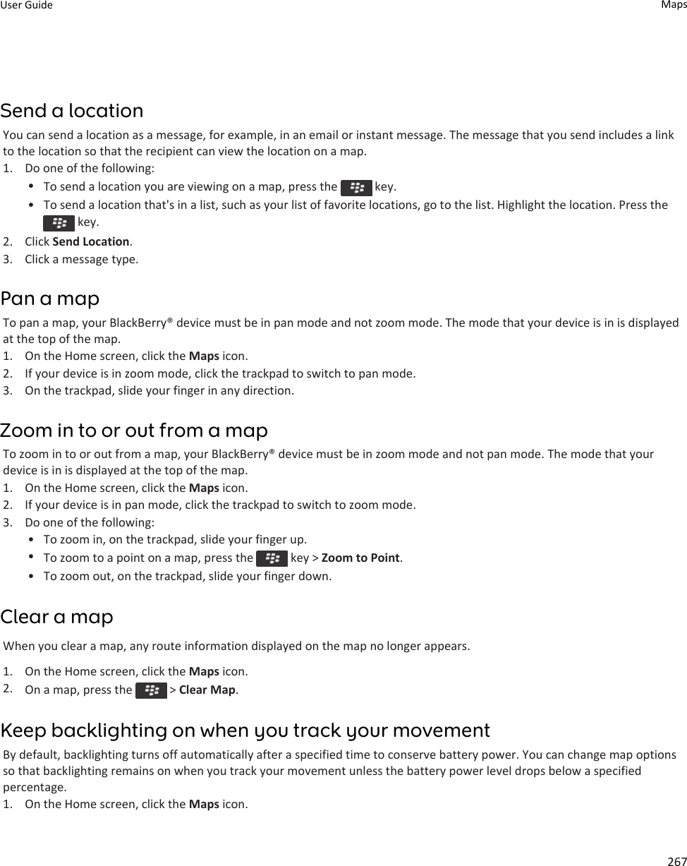 Send a locationYou can send a location as a message, for example, in an email or instant message. The message that you send includes a link to the location so that the recipient can view the location on a map.1. Do one of the following:•To send a location you are viewing on a map, press the   key.• To send a location that&apos;s in a list, such as your list of favorite locations, go to the list. Highlight the location. Press the  key.2. Click Send Location.3. Click a message type.Pan a mapTo pan a map, your BlackBerry® device must be in pan mode and not zoom mode. The mode that your device is in is displayed at the top of the map.1. On the Home screen, click the Maps icon.2. If your device is in zoom mode, click the trackpad to switch to pan mode.3. On the trackpad, slide your finger in any direction.Zoom in to or out from a mapTo zoom in to or out from a map, your BlackBerry® device must be in zoom mode and not pan mode. The mode that your device is in is displayed at the top of the map.1. On the Home screen, click the Maps icon.2. If your device is in pan mode, click the trackpad to switch to zoom mode.3. Do one of the following:• To zoom in, on the trackpad, slide your finger up.•To zoom to a point on a map, press the   key &gt; Zoom to Point.• To zoom out, on the trackpad, slide your finger down.Clear a mapWhen you clear a map, any route information displayed on the map no longer appears.1. On the Home screen, click the Maps icon.2. On a map, press the   &gt; Clear Map.Keep backlighting on when you track your movementBy default, backlighting turns off automatically after a specified time to conserve battery power. You can change map options so that backlighting remains on when you track your movement unless the battery power level drops below a specified percentage.1. On the Home screen, click the Maps icon.User Guide Maps267