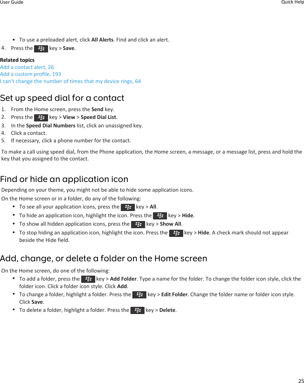 • To use a preloaded alert, click All Alerts. Find and click an alert.4. Press the   key &gt; Save.Related topicsAdd a contact alert, 26Add a custom profile, 193I can&apos;t change the number of times that my device rings, 64Set up speed dial for a contact1. From the Home screen, press the Send key.2. Press the   key &gt; View &gt; Speed Dial List.3. In the Speed Dial Numbers list, click an unassigned key.4. Click a contact.5. If necessary, click a phone number for the contact.To make a call using speed dial, from the Phone application, the Home screen, a message, or a message list, press and hold the key that you assigned to the contact.Find or hide an application iconDepending on your theme, you might not be able to hide some application icons.On the Home screen or in a folder, do any of the following:•To see all your application icons, press the   key &gt; All.•To hide an application icon, highlight the icon. Press the   key &gt; Hide.•To show all hidden application icons, press the   key &gt; Show All.•To stop hiding an application icon, highlight the icon. Press the   key &gt; Hide. A check mark should not appear beside the Hide field.Add, change, or delete a folder on the Home screenOn the Home screen, do one of the following:•To add a folder, press the   key &gt; Add Folder. Type a name for the folder. To change the folder icon style, click the folder icon. Click a folder icon style. Click Add.•To change a folder, highlight a folder. Press the   key &gt; Edit Folder. Change the folder name or folder icon style. Click Save.•To delete a folder, highlight a folder. Press the   key &gt; Delete.User Guide Quick Help25