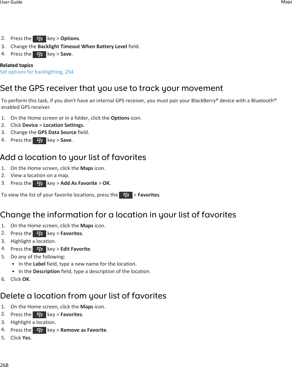 2. Press the   key &gt; Options.3. Change the Backlight Timeout When Battery Level field.4. Press the   key &gt; Save.Related topicsSet options for backlighting, 254Set the GPS receiver that you use to track your movementTo perform this task, if you don&apos;t have an internal GPS receiver, you must pair your BlackBerry® device with a Bluetooth® enabled GPS receiver.1. On the Home screen or in a folder, click the Options icon.2. Click Device &gt; Location Settings.3. Change the GPS Data Source field.4. Press the   key &gt; Save.Add a location to your list of favorites1. On the Home screen, click the Maps icon.2. View a location on a map.3. Press the   key &gt; Add As Favorite &gt; OK.To view the list of your favorite locations, press the   &gt; Favorites.Change the information for a location in your list of favorites1. On the Home screen, click the Maps icon.2. Press the   key &gt; Favorites.3. Highlight a location.4. Press the   key &gt; Edit Favorite.5. Do any of the following:• In the Label field, type a new name for the location.• In the Description field, type a description of the location.6. Click OK.Delete a location from your list of favorites1. On the Home screen, click the Maps icon.2. Press the   key &gt; Favorites.3. Highlight a location.4. Press the   key &gt; Remove as Favorite.5. Click Yes.User Guide Maps268