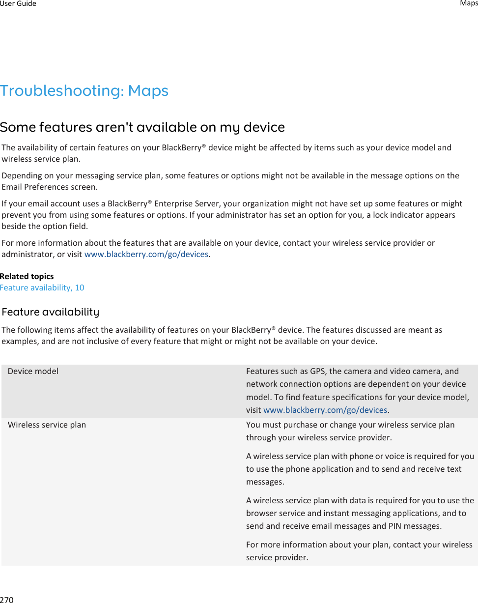 Troubleshooting: MapsSome features aren&apos;t available on my deviceThe availability of certain features on your BlackBerry® device might be affected by items such as your device model and wireless service plan.Depending on your messaging service plan, some features or options might not be available in the message options on the Email Preferences screen.If your email account uses a BlackBerry® Enterprise Server, your organization might not have set up some features or might prevent you from using some features or options. If your administrator has set an option for you, a lock indicator appears beside the option field.For more information about the features that are available on your device, contact your wireless service provider or administrator, or visit www.blackberry.com/go/devices.Related topicsFeature availability, 10Feature availabilityThe following items affect the availability of features on your BlackBerry® device. The features discussed are meant as examples, and are not inclusive of every feature that might or might not be available on your device.Device model Features such as GPS, the camera and video camera, and network connection options are dependent on your device model. To find feature specifications for your device model, visit www.blackberry.com/go/devices.Wireless service plan You must purchase or change your wireless service plan through your wireless service provider.A wireless service plan with phone or voice is required for you to use the phone application and to send and receive text messages.A wireless service plan with data is required for you to use the browser service and instant messaging applications, and to send and receive email messages and PIN messages.For more information about your plan, contact your wireless service provider.User Guide Maps270