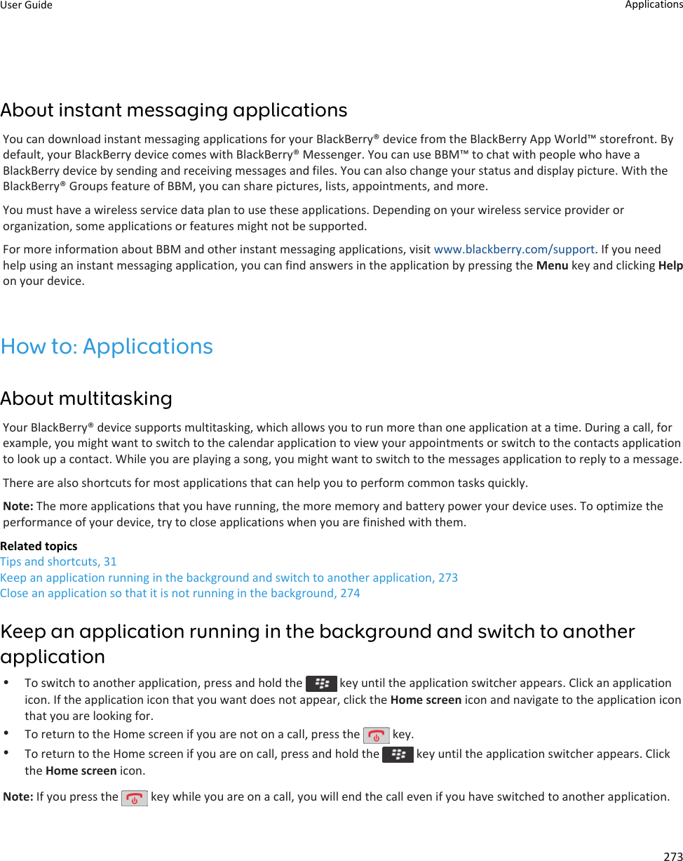 About instant messaging applicationsYou can download instant messaging applications for your BlackBerry® device from the BlackBerry App World™ storefront. By default, your BlackBerry device comes with BlackBerry® Messenger. You can use BBM™ to chat with people who have a BlackBerry device by sending and receiving messages and files. You can also change your status and display picture. With the BlackBerry® Groups feature of BBM, you can share pictures, lists, appointments, and more.You must have a wireless service data plan to use these applications. Depending on your wireless service provider or organization, some applications or features might not be supported.For more information about BBM and other instant messaging applications, visit www.blackberry.com/support. If you need help using an instant messaging application, you can find answers in the application by pressing the Menu key and clicking Help on your device.How to: ApplicationsAbout multitaskingYour BlackBerry® device supports multitasking, which allows you to run more than one application at a time. During a call, for example, you might want to switch to the calendar application to view your appointments or switch to the contacts application to look up a contact. While you are playing a song, you might want to switch to the messages application to reply to a message.There are also shortcuts for most applications that can help you to perform common tasks quickly.Note: The more applications that you have running, the more memory and battery power your device uses. To optimize the performance of your device, try to close applications when you are finished with them.Related topicsTips and shortcuts, 31Keep an application running in the background and switch to another application, 273Close an application so that it is not running in the background, 274Keep an application running in the background and switch to another application•To switch to another application, press and hold the   key until the application switcher appears. Click an application icon. If the application icon that you want does not appear, click the Home screen icon and navigate to the application icon that you are looking for.•To return to the Home screen if you are not on a call, press the   key.•To return to the Home screen if you are on call, press and hold the   key until the application switcher appears. Click the Home screen icon.Note: If you press the   key while you are on a call, you will end the call even if you have switched to another application.User Guide Applications273