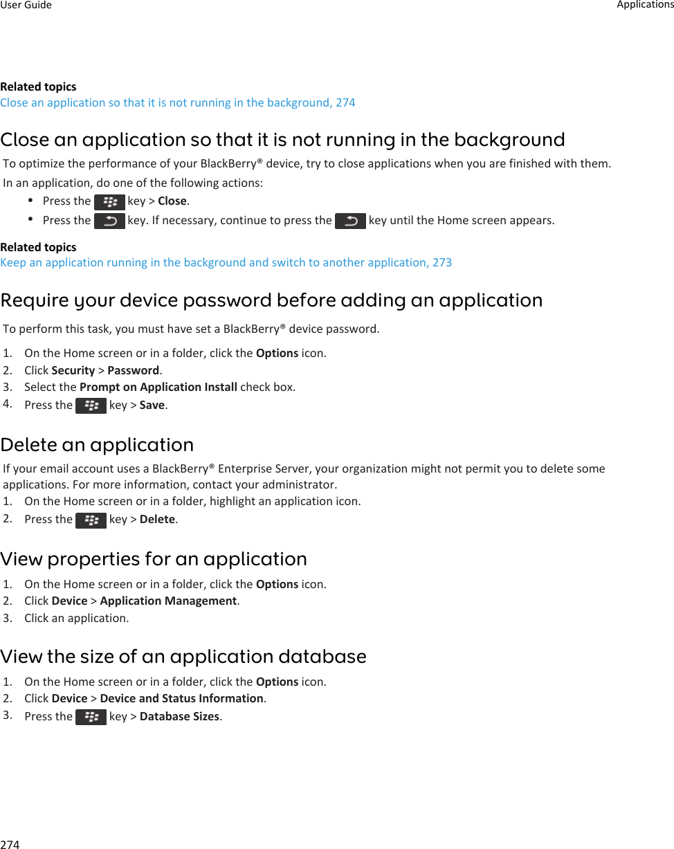 Related topicsClose an application so that it is not running in the background, 274Close an application so that it is not running in the backgroundTo optimize the performance of your BlackBerry® device, try to close applications when you are finished with them.In an application, do one of the following actions:•Press the   key &gt; Close.•Press the   key. If necessary, continue to press the   key until the Home screen appears.Related topicsKeep an application running in the background and switch to another application, 273Require your device password before adding an applicationTo perform this task, you must have set a BlackBerry® device password.1. On the Home screen or in a folder, click the Options icon.2. Click Security &gt; Password.3. Select the Prompt on Application Install check box.4. Press the   key &gt; Save.Delete an applicationIf your email account uses a BlackBerry® Enterprise Server, your organization might not permit you to delete some applications. For more information, contact your administrator.1. On the Home screen or in a folder, highlight an application icon.2. Press the   key &gt; Delete.View properties for an application1. On the Home screen or in a folder, click the Options icon.2. Click Device &gt; Application Management.3. Click an application.View the size of an application database1. On the Home screen or in a folder, click the Options icon.2. Click Device &gt; Device and Status Information.3. Press the   key &gt; Database Sizes.User Guide Applications274