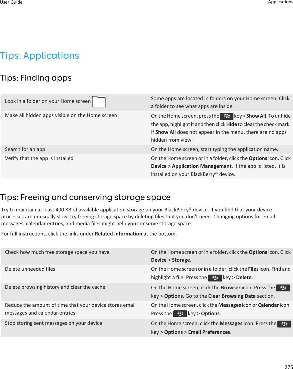 Tips: ApplicationsTips: Finding appsLook in a folder on your Home screen  Some apps are located in folders on your Home screen. Click a folder to see what apps are inside.Make all hidden apps visible on the Home screen On the Home screen, press the   key &gt; Show All. To unhide the app, highlight it and then click Hide to clear the check mark. If Show All does not appear in the menu, there are no apps hidden from view.Search for an app On the Home screen, start typing the application name.Verify that the app is installed On the Home screen or in a folder, click the Options icon. Click Device &gt; Application Management. If the app is listed, it is installed on your BlackBerry® device.Tips: Freeing and conserving storage spaceTry to maintain at least 400 KB of available application storage on your BlackBerry® device. If you find that your device processes are unusually slow, try freeing storage space by deleting files that you don&apos;t need. Changing options for email messages, calendar entries, and media files might help you conserve storage space.For full instructions, click the links under Related information at the bottom.Check how much free storage space you have On the Home screen or in a folder, click the Options icon. Click Device &gt; Storage.Delete unneeded files On the Home screen or in a folder, click the Files icon. Find and highlight a file. Press the   key &gt; Delete.Delete browsing history and clear the cache On the Home screen, click the Browser icon. Press the key &gt; Options. Go to the Clear Browsing Data section.Reduce the amount of time that your device stores email messages and calendar entriesOn the Home screen, click the Messages icon or Calendar icon. Press the   key &gt; Options.Stop storing sent messages on your device On the Home screen, click the Messages icon. Press the key &gt; Options &gt; Email Preferences.User Guide Applications275