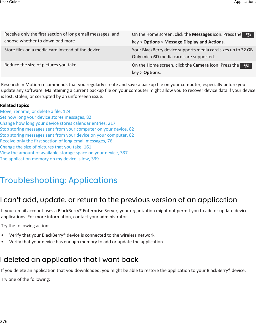 Receive only the first section of long email messages, and choose whether to download moreOn the Home screen, click the Messages icon. Press the key &gt; Options &gt; Message Display and Actions.Store files on a media card instead of the device Your BlackBerry device supports media card sizes up to 32 GB. Only microSD media cards are supported.Reduce the size of pictures you take On the Home screen, click the Camera icon. Press the key &gt; Options.Research In Motion recommends that you regularly create and save a backup file on your computer, especially before you update any software. Maintaining a current backup file on your computer might allow you to recover device data if your device is lost, stolen, or corrupted by an unforeseen issue.Related topicsMove, rename, or delete a file, 124Set how long your device stores messages, 82Change how long your device stores calendar entries, 217Stop storing messages sent from your computer on your device, 82Stop storing messages sent from your device on your computer, 82Receive only the first section of long email messages, 76Change the size of pictures that you take, 161View the amount of available storage space on your device, 337The application memory on my device is low, 339Troubleshooting: ApplicationsI can&apos;t add, update, or return to the previous version of an applicationIf your email account uses a BlackBerry® Enterprise Server, your organization might not permit you to add or update device applications. For more information, contact your administrator.Try the following actions:• Verify that your BlackBerry® device is connected to the wireless network.• Verify that your device has enough memory to add or update the application.I deleted an application that I want backIf you delete an application that you downloaded, you might be able to restore the application to your BlackBerry® device.Try one of the following:User Guide Applications276