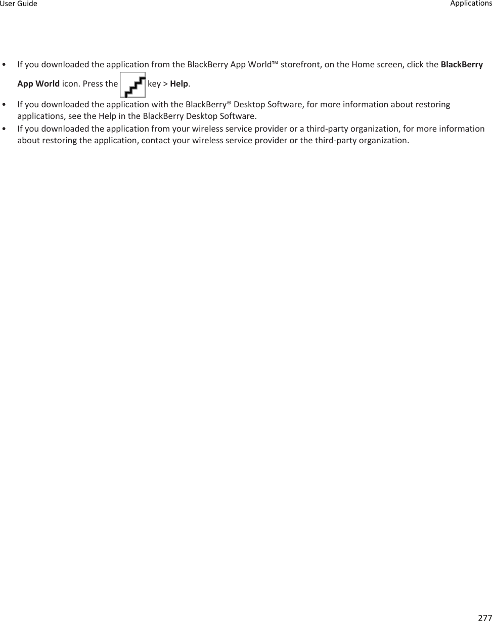 • If you downloaded the application from the BlackBerry App World™ storefront, on the Home screen, click the BlackBerry App World icon. Press the   key &gt; Help.• If you downloaded the application with the BlackBerry® Desktop Software, for more information about restoring applications, see the Help in the BlackBerry Desktop Software.• If you downloaded the application from your wireless service provider or a third-party organization, for more information about restoring the application, contact your wireless service provider or the third-party organization.User Guide Applications277