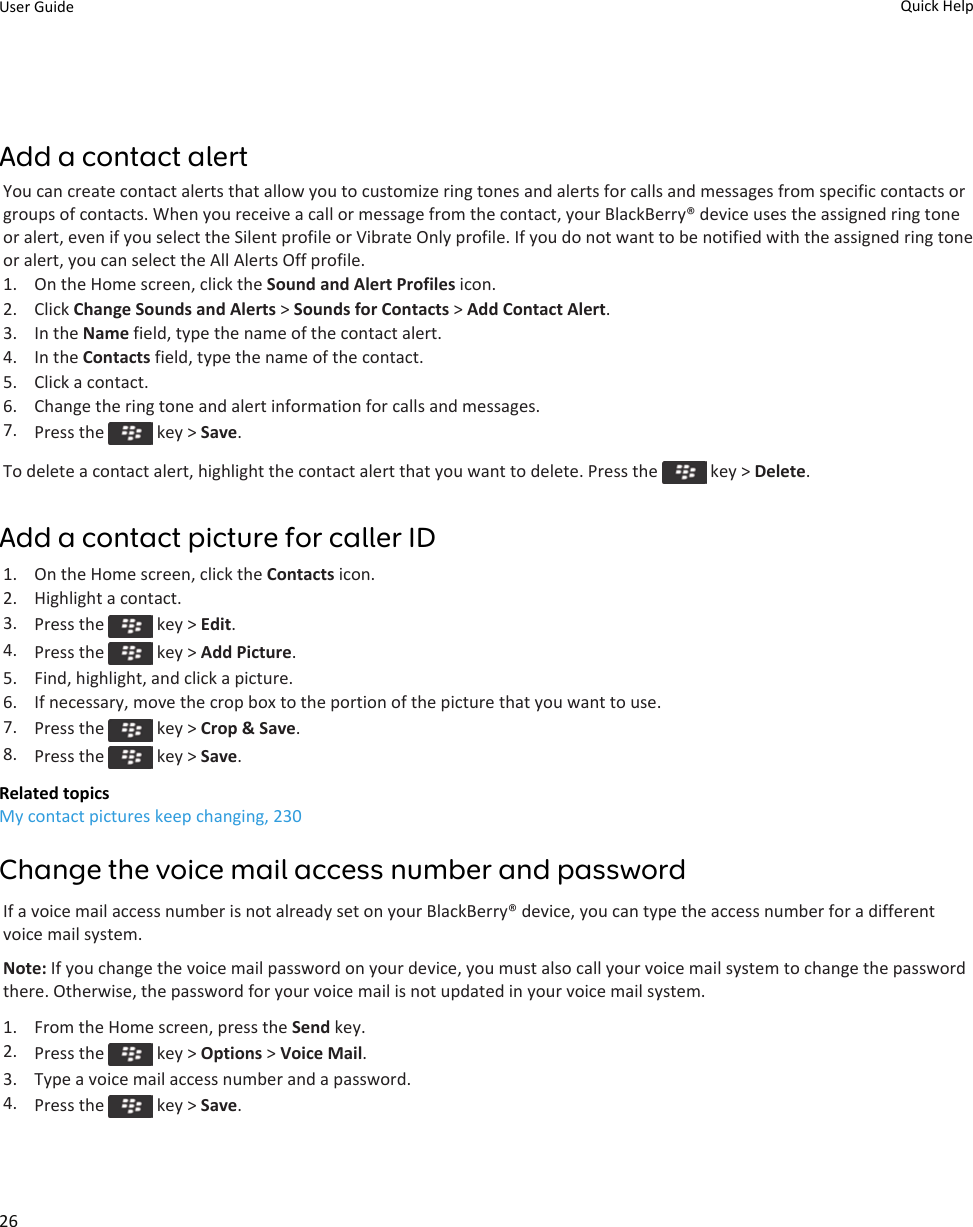 Add a contact alertYou can create contact alerts that allow you to customize ring tones and alerts for calls and messages from specific contacts or groups of contacts. When you receive a call or message from the contact, your BlackBerry® device uses the assigned ring tone or alert, even if you select the Silent profile or Vibrate Only profile. If you do not want to be notified with the assigned ring tone or alert, you can select the All Alerts Off profile.1. On the Home screen, click the Sound and Alert Profiles icon.2. Click Change Sounds and Alerts &gt; Sounds for Contacts &gt; Add Contact Alert.3. In the Name field, type the name of the contact alert.4. In the Contacts field, type the name of the contact.5. Click a contact.6. Change the ring tone and alert information for calls and messages.7. Press the   key &gt; Save.To delete a contact alert, highlight the contact alert that you want to delete. Press the   key &gt; Delete.Add a contact picture for caller ID1. On the Home screen, click the Contacts icon.2. Highlight a contact.3. Press the   key &gt; Edit.4. Press the   key &gt; Add Picture.5. Find, highlight, and click a picture.6. If necessary, move the crop box to the portion of the picture that you want to use.7. Press the   key &gt; Crop &amp; Save.8. Press the   key &gt; Save.Related topicsMy contact pictures keep changing, 230Change the voice mail access number and passwordIf a voice mail access number is not already set on your BlackBerry® device, you can type the access number for a different voice mail system.Note: If you change the voice mail password on your device, you must also call your voice mail system to change the password there. Otherwise, the password for your voice mail is not updated in your voice mail system.1. From the Home screen, press the Send key.2. Press the   key &gt; Options &gt; Voice Mail.3. Type a voice mail access number and a password.4. Press the   key &gt; Save.User Guide Quick Help26