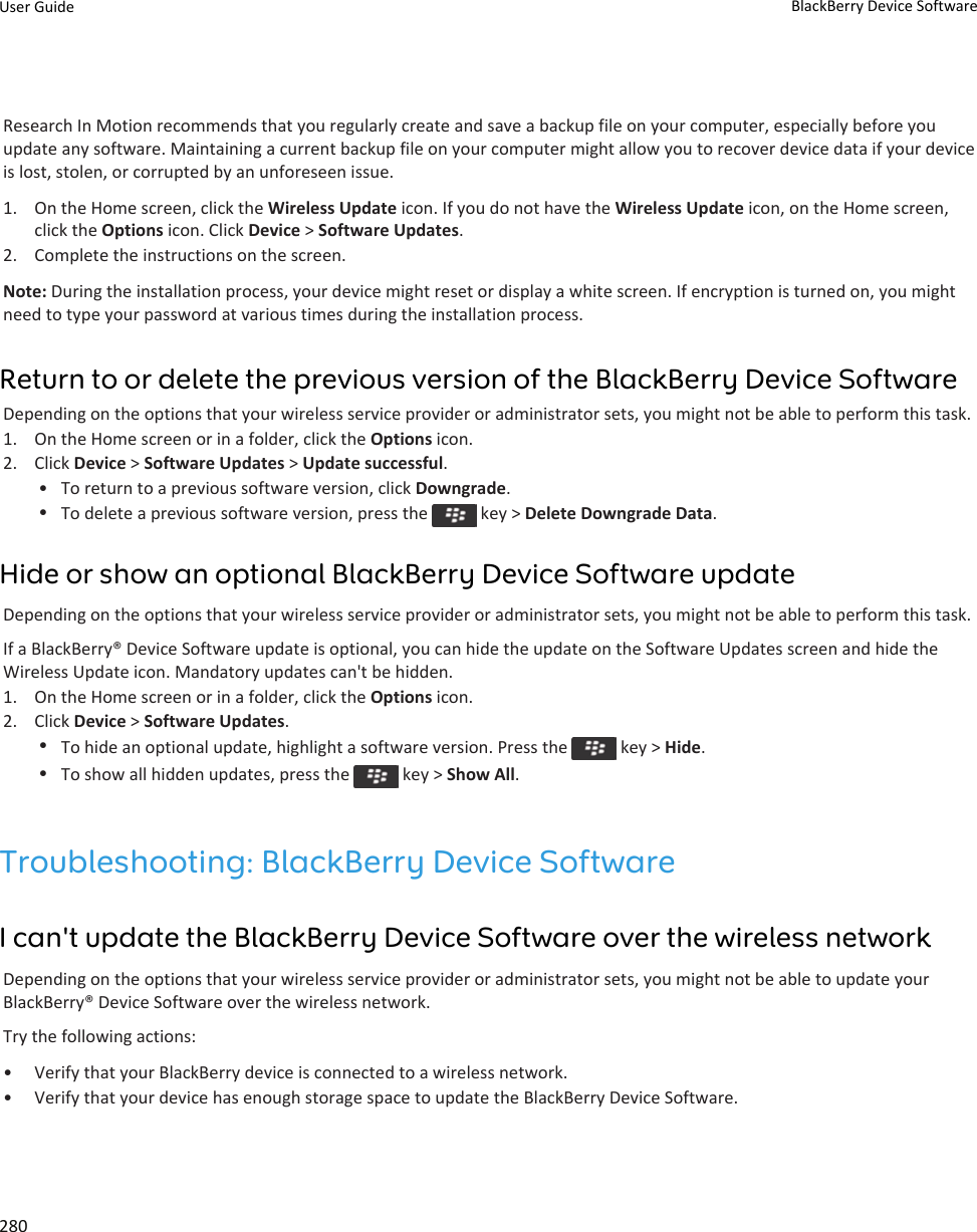 Research In Motion recommends that you regularly create and save a backup file on your computer, especially before you update any software. Maintaining a current backup file on your computer might allow you to recover device data if your device is lost, stolen, or corrupted by an unforeseen issue.1. On the Home screen, click the Wireless Update icon. If you do not have the Wireless Update icon, on the Home screen, click the Options icon. Click Device &gt; Software Updates.2. Complete the instructions on the screen.Note: During the installation process, your device might reset or display a white screen. If encryption is turned on, you might need to type your password at various times during the installation process.Return to or delete the previous version of the BlackBerry Device SoftwareDepending on the options that your wireless service provider or administrator sets, you might not be able to perform this task.1. On the Home screen or in a folder, click the Options icon.2. Click Device &gt; Software Updates &gt; Update successful.• To return to a previous software version, click Downgrade.•To delete a previous software version, press the   key &gt; Delete Downgrade Data.Hide or show an optional BlackBerry Device Software updateDepending on the options that your wireless service provider or administrator sets, you might not be able to perform this task.If a BlackBerry® Device Software update is optional, you can hide the update on the Software Updates screen and hide the Wireless Update icon. Mandatory updates can&apos;t be hidden.1. On the Home screen or in a folder, click the Options icon.2. Click Device &gt; Software Updates.•To hide an optional update, highlight a software version. Press the   key &gt; Hide.•To show all hidden updates, press the   key &gt; Show All.Troubleshooting: BlackBerry Device SoftwareI can&apos;t update the BlackBerry Device Software over the wireless networkDepending on the options that your wireless service provider or administrator sets, you might not be able to update your BlackBerry® Device Software over the wireless network.Try the following actions:• Verify that your BlackBerry device is connected to a wireless network.• Verify that your device has enough storage space to update the BlackBerry Device Software.User Guide BlackBerry Device Software280