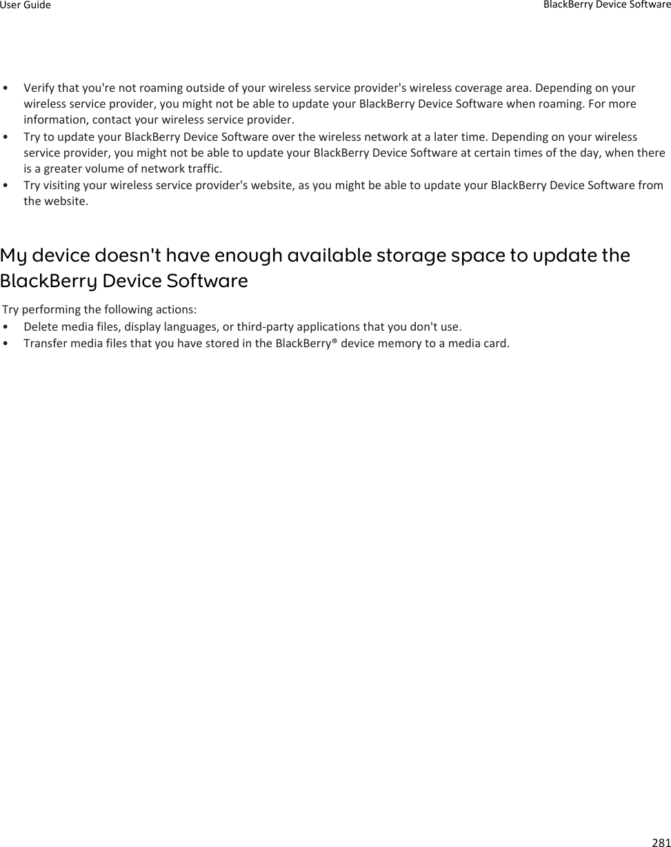 • Verify that you&apos;re not roaming outside of your wireless service provider&apos;s wireless coverage area. Depending on your wireless service provider, you might not be able to update your BlackBerry Device Software when roaming. For more information, contact your wireless service provider.• Try to update your BlackBerry Device Software over the wireless network at a later time. Depending on your wireless service provider, you might not be able to update your BlackBerry Device Software at certain times of the day, when there is a greater volume of network traffic.• Try visiting your wireless service provider&apos;s website, as you might be able to update your BlackBerry Device Software from the website.My device doesn&apos;t have enough available storage space to update the BlackBerry Device SoftwareTry performing the following actions:• Delete media files, display languages, or third-party applications that you don&apos;t use.• Transfer media files that you have stored in the BlackBerry® device memory to a media card.User Guide BlackBerry Device Software281