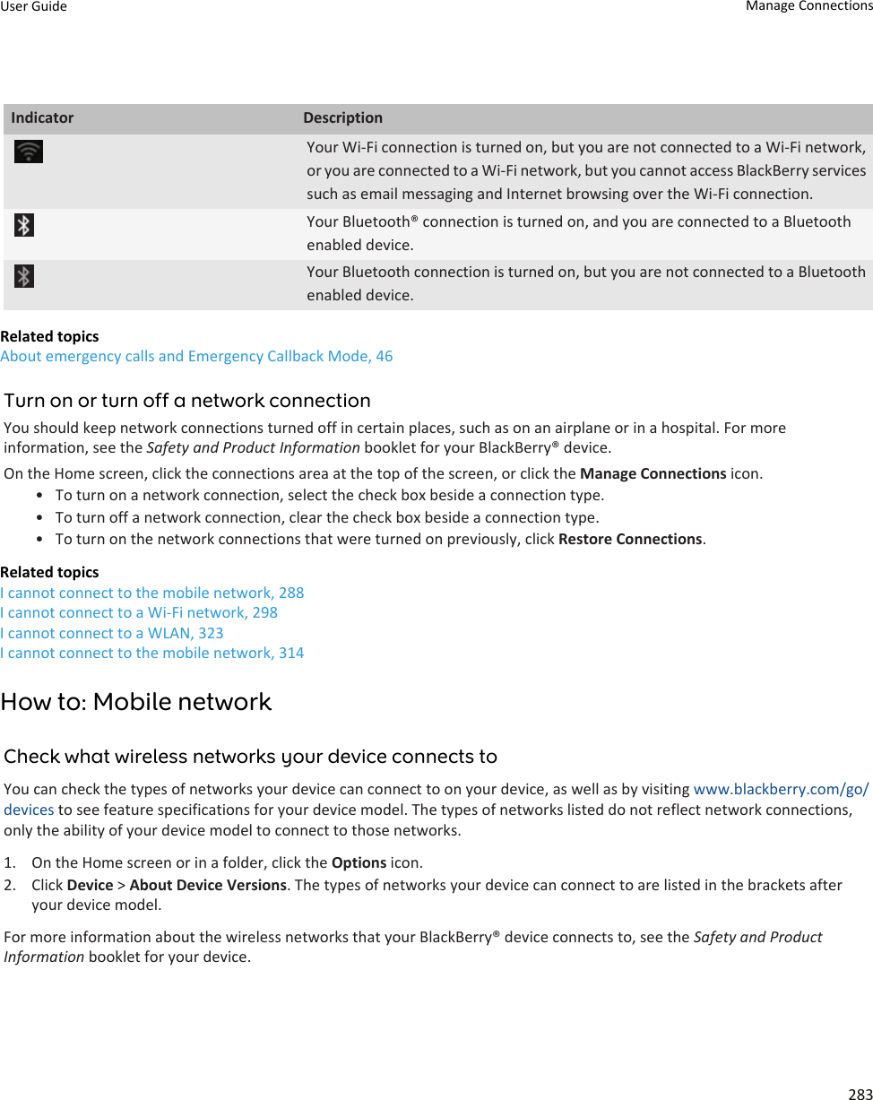 Indicator DescriptionYour Wi-Fi connection is turned on, but you are not connected to a Wi-Fi network, or you are connected to a Wi-Fi network, but you cannot access BlackBerry services such as email messaging and Internet browsing over the Wi-Fi connection.Your Bluetooth® connection is turned on, and you are connected to a Bluetooth enabled device.Your Bluetooth connection is turned on, but you are not connected to a Bluetooth enabled device.Related topicsAbout emergency calls and Emergency Callback Mode, 46Turn on or turn off a network connectionYou should keep network connections turned off in certain places, such as on an airplane or in a hospital. For more information, see the Safety and Product Information booklet for your BlackBerry® device.On the Home screen, click the connections area at the top of the screen, or click the Manage Connections icon.• To turn on a network connection, select the check box beside a connection type.• To turn off a network connection, clear the check box beside a connection type.• To turn on the network connections that were turned on previously, click Restore Connections.Related topicsI cannot connect to the mobile network, 288I cannot connect to a Wi-Fi network, 298I cannot connect to a WLAN, 323I cannot connect to the mobile network, 314How to: Mobile networkCheck what wireless networks your device connects toYou can check the types of networks your device can connect to on your device, as well as by visiting www.blackberry.com/go/devices to see feature specifications for your device model. The types of networks listed do not reflect network connections, only the ability of your device model to connect to those networks.1. On the Home screen or in a folder, click the Options icon.2. Click Device &gt; About Device Versions. The types of networks your device can connect to are listed in the brackets after your device model.For more information about the wireless networks that your BlackBerry® device connects to, see the Safety and Product Information booklet for your device.User Guide Manage Connections283