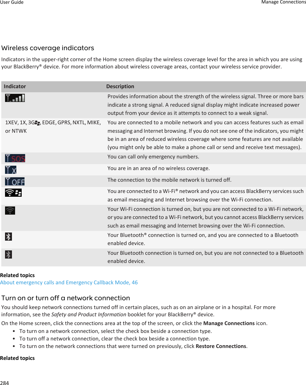 Wireless coverage indicatorsIndicators in the upper-right corner of the Home screen display the wireless coverage level for the area in which you are using your BlackBerry® device. For more information about wireless coverage areas, contact your wireless service provider.Indicator DescriptionProvides information about the strength of the wireless signal. Three or more bars indicate a strong signal. A reduced signal display might indicate increased power output from your device as it attempts to connect to a weak signal.1XEV, 1X, 3G , EDGE, GPRS, NXTL, MIKE, or NTWKYou are connected to a mobile network and you can access features such as email messaging and Internet browsing. If you do not see one of the indicators, you might be in an area of reduced wireless coverage where some features are not available (you might only be able to make a phone call or send and receive text messages).You can call only emergency numbers.You are in an area of no wireless coverage.The connection to the mobile network is turned off.You are connected to a Wi-Fi® network and you can access BlackBerry services such as email messaging and Internet browsing over the Wi-Fi connection.Your Wi-Fi connection is turned on, but you are not connected to a Wi-Fi network, or you are connected to a Wi-Fi network, but you cannot access BlackBerry services such as email messaging and Internet browsing over the Wi-Fi connection.Your Bluetooth® connection is turned on, and you are connected to a Bluetooth enabled device.Your Bluetooth connection is turned on, but you are not connected to a Bluetooth enabled device.Related topicsAbout emergency calls and Emergency Callback Mode, 46Turn on or turn off a network connectionYou should keep network connections turned off in certain places, such as on an airplane or in a hospital. For more information, see the Safety and Product Information booklet for your BlackBerry® device.On the Home screen, click the connections area at the top of the screen, or click the Manage Connections icon.• To turn on a network connection, select the check box beside a connection type.• To turn off a network connection, clear the check box beside a connection type.• To turn on the network connections that were turned on previously, click Restore Connections.Related topicsUser Guide Manage Connections284