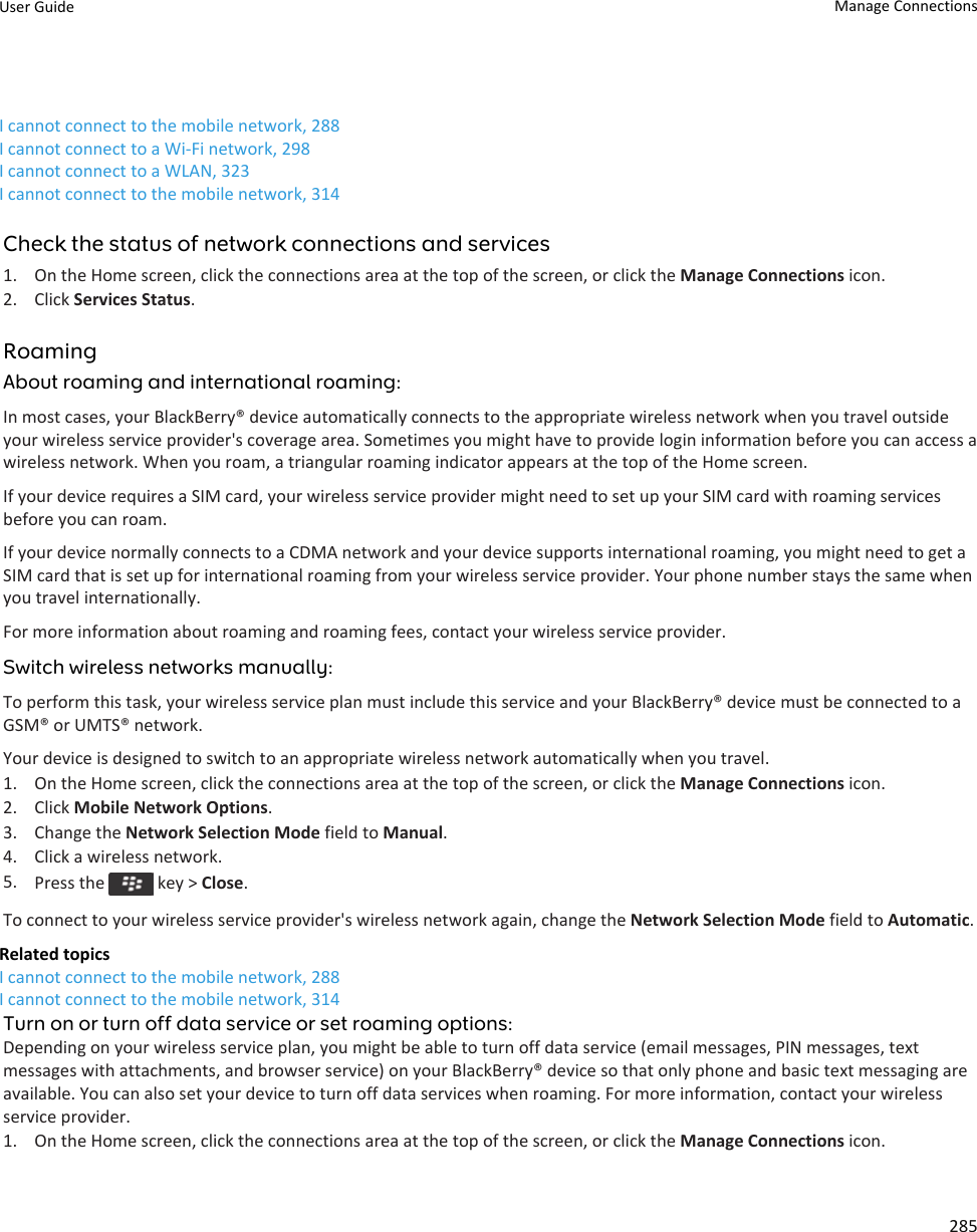 I cannot connect to the mobile network, 288I cannot connect to a Wi-Fi network, 298I cannot connect to a WLAN, 323I cannot connect to the mobile network, 314Check the status of network connections and services1. On the Home screen, click the connections area at the top of the screen, or click the Manage Connections icon.2. Click Services Status.RoamingAbout roaming and international roaming:In most cases, your BlackBerry® device automatically connects to the appropriate wireless network when you travel outside your wireless service provider&apos;s coverage area. Sometimes you might have to provide login information before you can access a wireless network. When you roam, a triangular roaming indicator appears at the top of the Home screen.If your device requires a SIM card, your wireless service provider might need to set up your SIM card with roaming services before you can roam.If your device normally connects to a CDMA network and your device supports international roaming, you might need to get a SIM card that is set up for international roaming from your wireless service provider. Your phone number stays the same when you travel internationally.For more information about roaming and roaming fees, contact your wireless service provider.Switch wireless networks manually:To perform this task, your wireless service plan must include this service and your BlackBerry® device must be connected to a GSM® or UMTS® network.Your device is designed to switch to an appropriate wireless network automatically when you travel.1. On the Home screen, click the connections area at the top of the screen, or click the Manage Connections icon.2. Click Mobile Network Options.3. Change the Network Selection Mode field to Manual.4. Click a wireless network.5. Press the   key &gt; Close.To connect to your wireless service provider&apos;s wireless network again, change the Network Selection Mode field to Automatic.Related topicsI cannot connect to the mobile network, 288I cannot connect to the mobile network, 314Turn on or turn off data service or set roaming options:Depending on your wireless service plan, you might be able to turn off data service (email messages, PIN messages, text messages with attachments, and browser service) on your BlackBerry® device so that only phone and basic text messaging are available. You can also set your device to turn off data services when roaming. For more information, contact your wireless service provider.1. On the Home screen, click the connections area at the top of the screen, or click the Manage Connections icon.User Guide Manage Connections285