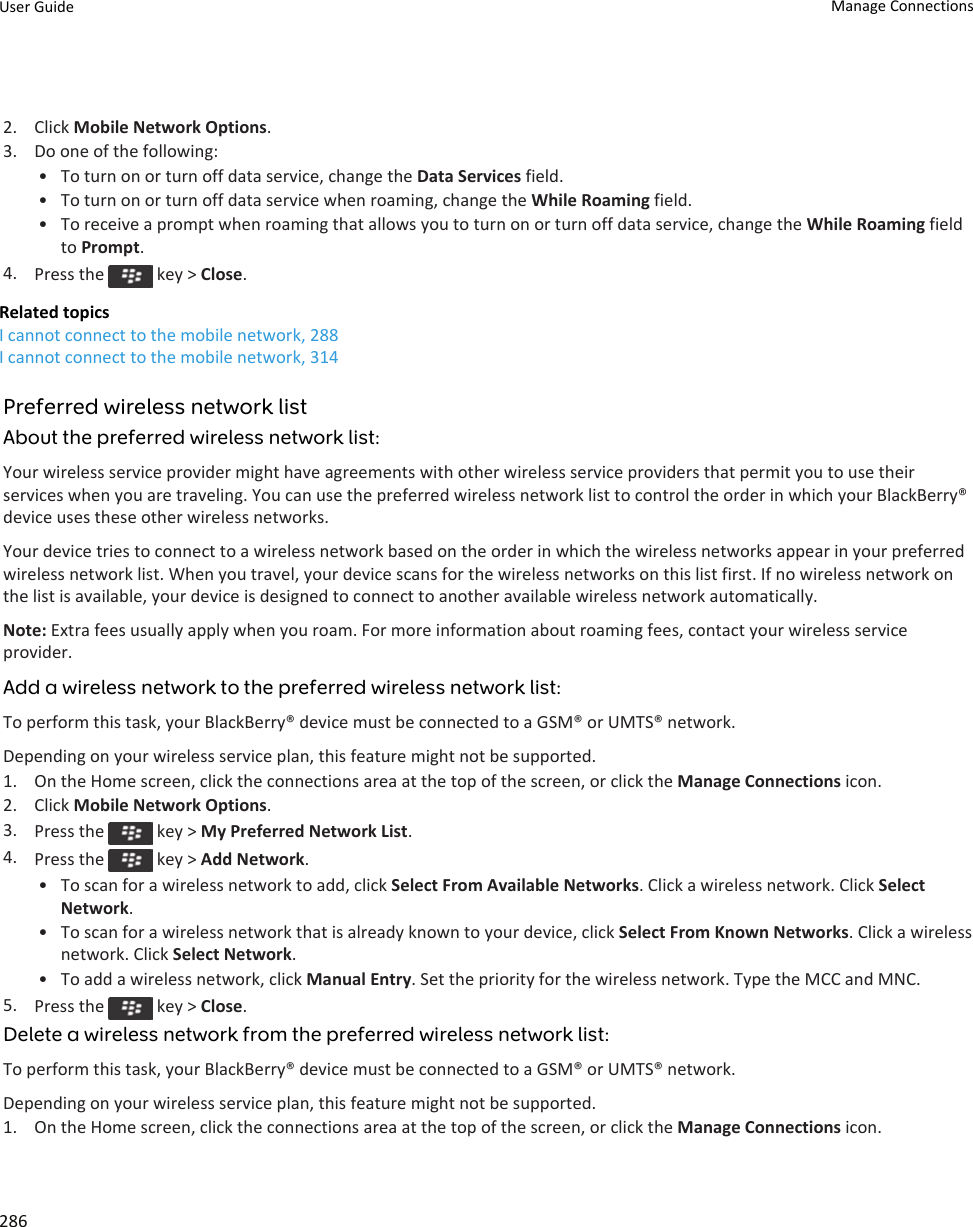 2. Click Mobile Network Options.3. Do one of the following:• To turn on or turn off data service, change the Data Services field.• To turn on or turn off data service when roaming, change the While Roaming field.• To receive a prompt when roaming that allows you to turn on or turn off data service, change the While Roaming field to Prompt.4. Press the   key &gt; Close.Related topicsI cannot connect to the mobile network, 288I cannot connect to the mobile network, 314Preferred wireless network listAbout the preferred wireless network list:Your wireless service provider might have agreements with other wireless service providers that permit you to use their services when you are traveling. You can use the preferred wireless network list to control the order in which your BlackBerry® device uses these other wireless networks.Your device tries to connect to a wireless network based on the order in which the wireless networks appear in your preferred wireless network list. When you travel, your device scans for the wireless networks on this list first. If no wireless network on the list is available, your device is designed to connect to another available wireless network automatically.Note: Extra fees usually apply when you roam. For more information about roaming fees, contact your wireless service provider.Add a wireless network to the preferred wireless network list:To perform this task, your BlackBerry® device must be connected to a GSM® or UMTS® network.Depending on your wireless service plan, this feature might not be supported.1. On the Home screen, click the connections area at the top of the screen, or click the Manage Connections icon.2. Click Mobile Network Options.3. Press the   key &gt; My Preferred Network List.4. Press the   key &gt; Add Network.• To scan for a wireless network to add, click Select From Available Networks. Click a wireless network. Click Select Network.• To scan for a wireless network that is already known to your device, click Select From Known Networks. Click a wireless network. Click Select Network.• To add a wireless network, click Manual Entry. Set the priority for the wireless network. Type the MCC and MNC.5. Press the   key &gt; Close.Delete a wireless network from the preferred wireless network list:To perform this task, your BlackBerry® device must be connected to a GSM® or UMTS® network.Depending on your wireless service plan, this feature might not be supported.1. On the Home screen, click the connections area at the top of the screen, or click the Manage Connections icon.User Guide Manage Connections286