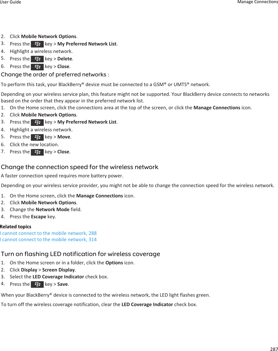 2. Click Mobile Network Options.3. Press the   key &gt; My Preferred Network List.4. Highlight a wireless network.5. Press the   key &gt; Delete.6. Press the   key &gt; Close.Change the order of preferred networks :To perform this task, your BlackBerry® device must be connected to a GSM® or UMTS® network.Depending on your wireless service plan, this feature might not be supported. Your BlackBerry device connects to networks based on the order that they appear in the preferred network list.1. On the Home screen, click the connections area at the top of the screen, or click the Manage Connections icon.2. Click Mobile Network Options.3. Press the   key &gt; My Preferred Network List.4. Highlight a wireless network.5. Press the   key &gt; Move.6. Click the new location.7. Press the   key &gt; Close.Change the connection speed for the wireless networkA faster connection speed requires more battery power.Depending on your wireless service provider, you might not be able to change the connection speed for the wireless network.1. On the Home screen, click the Manage Connections icon.2. Click Mobile Network Options.3. Change the Network Mode field.4. Press the Escape key.Related topicsI cannot connect to the mobile network, 288I cannot connect to the mobile network, 314Turn on flashing LED notification for wireless coverage1. On the Home screen or in a folder, click the Options icon.2. Click Display &gt; Screen Display.3. Select the LED Coverage Indicator check box.4. Press the   key &gt; Save.When your BlackBerry® device is connected to the wireless network, the LED light flashes green.To turn off the wireless coverage notification, clear the LED Coverage Indicator check box.User Guide Manage Connections287