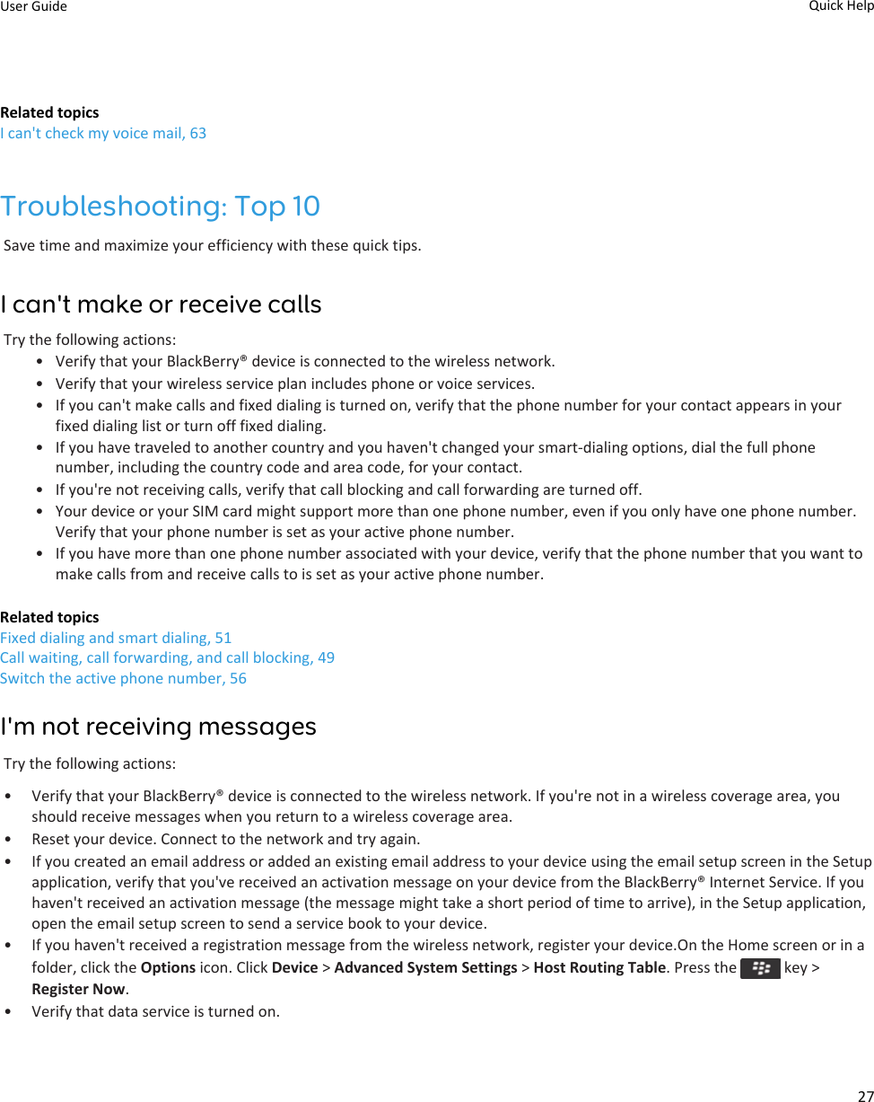 Related topicsI can&apos;t check my voice mail, 63Troubleshooting: Top 10Save time and maximize your efficiency with these quick tips.I can&apos;t make or receive callsTry the following actions:• Verify that your BlackBerry® device is connected to the wireless network.• Verify that your wireless service plan includes phone or voice services.• If you can&apos;t make calls and fixed dialing is turned on, verify that the phone number for your contact appears in your fixed dialing list or turn off fixed dialing.• If you have traveled to another country and you haven&apos;t changed your smart-dialing options, dial the full phone number, including the country code and area code, for your contact.• If you&apos;re not receiving calls, verify that call blocking and call forwarding are turned off.• Your device or your SIM card might support more than one phone number, even if you only have one phone number. Verify that your phone number is set as your active phone number.• If you have more than one phone number associated with your device, verify that the phone number that you want to make calls from and receive calls to is set as your active phone number.Related topicsFixed dialing and smart dialing, 51Call waiting, call forwarding, and call blocking, 49Switch the active phone number, 56I&apos;m not receiving messagesTry the following actions:• Verify that your BlackBerry® device is connected to the wireless network. If you&apos;re not in a wireless coverage area, you should receive messages when you return to a wireless coverage area.• Reset your device. Connect to the network and try again.• If you created an email address or added an existing email address to your device using the email setup screen in the Setup application, verify that you&apos;ve received an activation message on your device from the BlackBerry® Internet Service. If you haven&apos;t received an activation message (the message might take a short period of time to arrive), in the Setup application, open the email setup screen to send a service book to your device.• If you haven&apos;t received a registration message from the wireless network, register your device.On the Home screen or in a folder, click the Options icon. Click Device &gt; Advanced System Settings &gt; Host Routing Table. Press the   key &gt; Register Now.• Verify that data service is turned on.User Guide Quick Help27